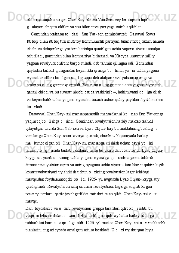 ishlariga suqulib kirgan Chan Kay- shi va Van Szin-vey bir ilojinin topib 
g alayon chiqara oldilar va shu bilan revalyusiyaga xoinlik qildilar. 
    Gomindan reaksion to dasi.  Sun Yat- sen gomindatuzdi. Dastaval Sovet 	

Ittifoqi bilan ittifoq tuzish Xitoy kommunistik partiyasi bilan ittifoq tuzish hamda 
ishchi va dehqonlarga yordam berishga qaratilgan uchta yagona siyosat amalga 
oshiriladi, gomindan bilan kompartiya birlashadi va Xitoyda umumiy milliy 
yagona revalyutsionfront barpo etiladi, deb tahmin qilingan edi. Gomindan 
qaytadan tashkil qilingandan keyin ikki qismga bo lindi, ya ni uchta yagona 	
 
siyosat tarafdori bo lgan so l gruppa deb atalgan revalyutsion qismga va 	
 
reaksion o ng gruppaga ajraldi. Reaksion o ng gruppa uchta yagona siyosatda 	
 
qarshi chiqdi va bu siyosat niqobi ostida yashirinib =, hokimiyatni qo lga olish 	

va keyinchalik uchta yagona siyosatni buzish uchun qulay paytdan foydalanishni 
ko zladi.               	

   Dastavval Chan Kay- shi mansabparastlik maqsadlarini ko zlab Sun Yat-senga 	

yaqinroq bo lishga o rindi. Gomindan revalyutsion harbiy maktab tashkil 	
 
qilayotgan davrda Sun Yat- sen va Lyao Chjun- kay bu maktabning boshlig i 	

vazifasiga Chan Kay- shini tavsiya qilishdi, chunki u Yaponiyada harbiy 
ma lumot olgan edi. Chan Kay- shi mansabga erishish uchun qaysi yo lni 	
 
tanlash to g risida tanlab, ikkilanib hatto bu vazifadan bosh tortdi. Lyao Chjun- 	
 
kayga xat yozib o zining uchta yagona siyosatga qo shilmaganini bildirdi. 	
 
Ammo revalyutsion oqim va uning nyagona uchta siyosati tarafdori niqobini kiyib 
kontrrevolyusiyani uyishtirish uchun o zining revalyusion lager ichidagi 	

mavqeidan foydalanmoqchi bo ldi. 1925- yil avgustda Lyao Chjun- kayga suy 	

qasd qilindi. Revalyutsion xalq ommasi revalyutsion lagerga suqilib kirgan 
reakseyunerlarni qattiq javobgarlikka tortishni talab qildi. Chan Kay- shi o z 	

mavqei  
Dan  foydalanib va o zini revalyusion gruppa tarafdori qilib ko rsatib, bu 	
 
voqeani tekshirishdan o zini chetga tortibgina qolmay hatto harbiy ishlarga 	

rahbarlikni ham o z qo liga oldi. 1926- yil martda Chan Kay- shi o z makkorlik	
  
planlarini eng miqyosda amalgam oshira boshladi. U o zi uyishtirgan hiyla 	
 