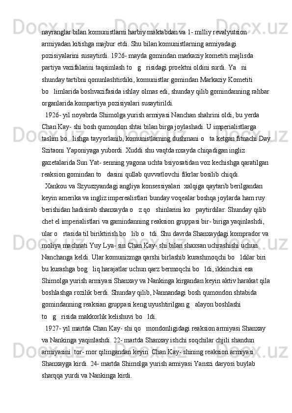 nayranglar bilan komunistlarni harbiy maktabdan va 1- milliy revalyutsion 
armiyadan kitishga majbur etdi. Shu bilan komunistlarning armiyadagi 
pozisiyalarini susaytirdi. 1926- mayda gomindan markaziy kometiti majlisda 
partiya vazifalarini taqsimlash to g risidagi proektni oldini surdi. Ya ni   
shunday tartibni qonunlashtirdiki, komunistlar gomindan Markaziy Kometiti 
bo limlarida boshvazifasida ishlay olmas edi, shunday qilib gomindanning rahbar 	

organlarida kompartiya pozisiyalari susaytirildi. 
  1926- yil noyabrda Shimolga yurish armiyasi Nanchan shahrini oldi, bu yerda 
Chan Kay- shi bosh qumondon shtai bilan birga joylashadi. U imperialistlarga 
taslim bo lishga tayyorlanib, komunistlarning dushmani o ta ketgan fitnachi Day	
 
Szitaoni Yaponiyaga yubordi. Xuddi shu vaqtda nxayda chiqadigan ingliz 
gazetalarida Sun Yat- senning yagona uchta bsiyosatidan voz kechishga qaratilgan 
reaksion gomindan to dasini qullab quvvatlovchi fikrlar bosilib chiqdi. 	

  Xankou va Szyuszyandagi angliya konsessiyalari  xalqiga qaytarib berilgandan 
keyin amerika va ingliz imperealistlari bunday voqealar boshqa joylarda ham ruy 
berishidan hadisirab shanxayda o z qo shinlarini ko paytirdilar. Shunday qilib 	
  
chet el imperialistlari va gamindanning reaksion gruppasi bir- biriga yaqinlashdi, 
ular o rtasida til biriktirish bo lib o tdi. Shu davrda Shanxaydagi komprador va 	
  
moliya machnati Yuy Lya- sin Chan Kay- shi bilan shaxsan uchrashishi uchun 
Nanchanga keldi. Ular komunizmga qarshi birlashib kurashmoqchi bo ldilar biri 	

bu kurashga bog liq harajatlar uchun qarz bermoqchi bo ldi, ikkinchisi esa 	
 
Shimolga yurish armiyasi Shanxay va Nankinga kirgandan keyin aktiv harakat qila
boshlashga rozilik berdi. Shunday qilib, Nannandagi bosh qumondon shtabida 
gomindanning reaksian gruppasi keng uyushtirilgan g alayon boshlashi 	

to g risida makkorlik kelishuvi bo ldi. 	
  
  1927- yil martda Chan Kay- shi qo mondonligidagi reaksion armiyasi Shanxay 	

va Nankinga yaqinlashdi. 22- martda Shanxay ishchi soqchilar chjili shandun 
armiyasini  tor- mor qilingandan keyin  Chan Kay- shining reaksion armiyasi 
Shanxayga kirdi. 24- martda Shimolga yurish armiyasi Yanszi daryosi buylab 
sharqqa yurdi va Nankinga kirdi.  