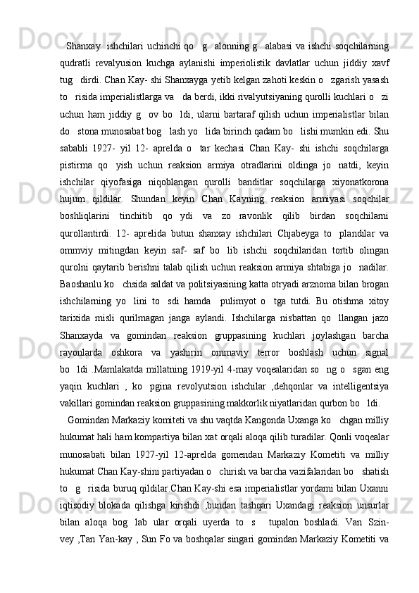    Shanxay   ishchilari uchinchi qo g alonning g alabasi va ishchi soqchilarning  
qudratli   revalyusion   kuchga   aylanishi   imperiolistik   davlatlar   uchun   jiddiy   xavf
tug dirdi. Chan Kay- shi Shanxayga yetib kelgan zahoti keskin o zgarish yasash	
 
to risida imperialistlarga va da berdi, ikki rivalyutsiyaning qurolli kuchlari o zi
  
uchun   ham   jiddiy   g ov   bo ldi,   ularni   bartaraf   qilish   uchun   imperialistlar   bilan	
 
do stona munosabat bog lash yo lida birinch qadam bo lishi mumkin edi. Shu	
   
sababli   1927-   yil   12-   aprelda   o tar   kechasi   Chan   Kay-   shi   ishchi   soqchilarga	

pistirma   qo yish   uchun   reaksion   armiya   otradlarini   oldinga   jo natdi,   keyin	
 
ishchilar   qiyofasiga   niqoblangan   qurolli   banditlar   soqchilarga   xiyonatkorona
hujum   qildilar.   Shundan   keyin   Chan   Kayning   reaksion   armiyasi   soqchilar
boshliqlarini   tinchitib   qo ydi   va   zo ravonlik   qilib   birdan   soqchilarni	
 
qurollantirdi.   12-   aprelida   butun   shanxay   ishchilari   Chjabeyga   to plandilar   va	

ommviy   mitingdan   keyin   saf-   saf   bo lib   ishchi   soqchilaridan   tortib   olingan	

qurolni   qaytarib   berishni   talab   qilish   uchun   reaksion   armiya   shtabiga   jo nadilar.	

Baoshanlu ko chsida saldat va politsiyasining katta otryadi arznoma bilan brogan	

ishchilarning   yo lini   to sdi   hamda     pulimyot   o tga   tutdi.   Bu   otishma   xitoy	
  
tarixida   misli   qurilmagan   janga   aylandi.   Ishchilarga   nisbattan   qo llangan   jazo	

Shanxayda   va   gomindan   reaksion   gruppasining   kuchlari   joylashgan   barcha
rayonlarda   oshkora   va   yashirin   ommaviy   terror   boshlash   uchun   signal
bo ldi  .Mamlakatda  millatning 1919-yil  4-may voqealaridan so ng  o sgan  eng	
  
yaqin   kuchlari   ,   ko pgina   revolyutsion   ishchilar   ,dehqonlar   va   intelligentsiya	

vakillari gomindan reaksion gruppasining makkorlik niyatlaridan qurbon bo ldi. 	

   Gomindan Markaziy komiteti va shu vaqtda Kangonda Uxanga ko chgan milliy	

hukumat hali ham kompartiya bilan xat orqali aloqa qilib turadilar. Qonli voqealar
munosabati   bilan   1927-yil   12-aprelda   gomendan   Markaziy   Kometiti   va   milliy
hukumat Chan Kay-shini partiyadan o chirish va barcha vazifalaridan bo shatish	
 
to g risida buruq qildilar.Chan Kay-shi esa imperialistlar yordami bilan Uxanni	
 
iqtisodiy   blokada   qilishga   kirishdi   ,bundan   tashqari   Uxandagi   reaksion   unsurlar
bilan   aloqa   bog lab   ular   orqali   uyerda   to s   tupalon   boshladi.   Van   Szin-	
  
vey ,Tan Yan-kay , Sun Fo va boshqalar singari gomindan Markaziy Kometiti va 