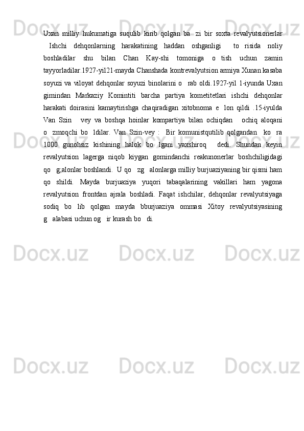 Uxan   milliy   hukumatiga   suqulib   kirib   qolgan   ba zi   bir   soxta   revalyutsionerlar
Ishchi   dehqonlarning   harakatining   haddan   oshganligi   to risida   noliy	
  
boshladilar   shu   bilan   Chan   Kay-shi   tomoniga   o tish   uchun   zamin	

tayyorladilar.1927-yil21-mayda Chanshada kontrevalyutsion armiya Xunan kasaba
soyuzi  va viloyat  dehqonlar  soyuzi  binolarini  o rab oldi.1927-yil  1-iyunda Uxan	

gimindan   Markaziy   Komintiti   barcha   partiya   kometitetlari   ishchi   dehqonlar
harakati   doirasini   kamaytirishga   chaqiradigan   xitobnoma   e lon   qildi   .15-iyulda	

Van   Szin   vey   va   boshqa   hoinlar   kompartiya   bilan   ochiqdan   ochiq   aloqani	
 
o zmoqchi   bo ldilar.   Van   Szin-vey   : Bir   komunistqutilib   qolgandan     ko ra	
   
1000   gunohsiz   kishining   halok   bo lgani   yaxshiroq   dedi.   Shundan   keyin	
 
revalyutsion   lagerga   niqob   kiygan   gomindanchi   reakunonerlar   boshchiligidagi
qo g;alonlar boshlandi.  U qo zg alonlarga milliy burjuaziyaning bir qismi ham	
  
qo shildi.   Mayda   burjuaziya   yuqori   tabaqalarining   vakillari   ham   yagona

revalyutsion   frontdan   ajrala   boshladi.   Faqat   ishchilar,   dehqonlar   revalyutsiyaga
sodiq   bo lib   qolgan   mayda   bburjuaziya   ommasi   Xitoy   revalyutsiyasining	

g alabasi uchun og ir kurash bo di.	
  
      