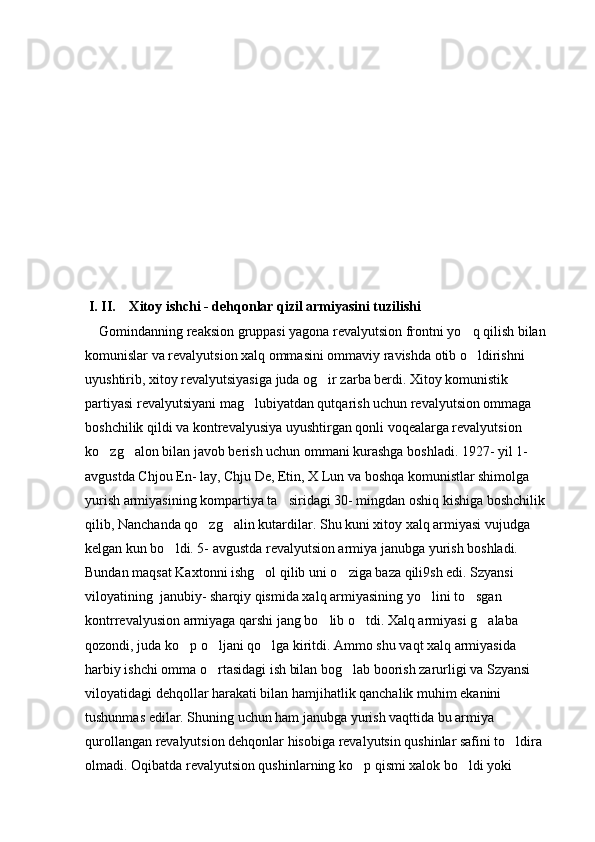  I. II.    Xitoy ishchi - dehqonlar qizil armiyasini tuzilishi 
    Gomindanning reaksion gruppasi yagona revalyutsion frontni yo q qilish bilan 
komunislar va revalyutsion xalq ommasini ommaviy ravishda otib o ldirishni 

uyushtirib, xitoy revalyutsiyasiga juda og ir zarba berdi. Xitoy komunistik 	

partiyasi revalyutsiyani mag lubiyatdan qutqarish uchun revalyutsion ommaga 	

boshchilik qildi va kontrevalyusiya uyushtirgan qonli voqealarga revalyutsion 
ko zg alon bilan javob berish uchun ommani kurashga boshladi. 1927- yil 1- 	
 
avgustda Chjou En- lay, Chju De, Etin, X Lun va boshqa komunistlar shimolga 
yurish armiyasining kompartiya ta siridagi 30- mingdan oshiq kishiga boshchilik 	

qilib, Nanchanda qo zg alin kutardilar. Shu kuni xitoy xalq armiyasi vujudga 	
 
kelgan kun bo ldi. 5- avgustda revalyutsion armiya janubga yurish boshladi. 	

Bundan maqsat Kaxtonni ishg ol qilib uni o ziga baza qili9sh edi. Szyansi 	
 
viloyatining  janubiy- sharqiy qismida xalq armiyasining yo lini to sgan 	
 
kontrrevalyusion armiyaga qarshi jang bo lib o tdi. Xalq armiyasi g alaba 	
  
qozondi, juda ko p o ljani qo lga kiritdi. Ammo shu vaqt xalq armiyasida 	
  
harbiy ishchi omma o rtasidagi ish bilan bog lab boorish zarurligi va Szyansi 	
 
viloyatidagi dehqollar harakati bilan hamjihatlik qanchalik muhim ekanini 
tushunmas edilar. Shuning uchun ham janubga yurish vaqttida bu armiya 
qurollangan revalyutsion dehqonlar hisobiga revalyutsin qushinlar safini to ldira 	

olmadi. Oqibatda revalyutsion qushinlarning ko p qismi xalok bo ldi yoki 	
  