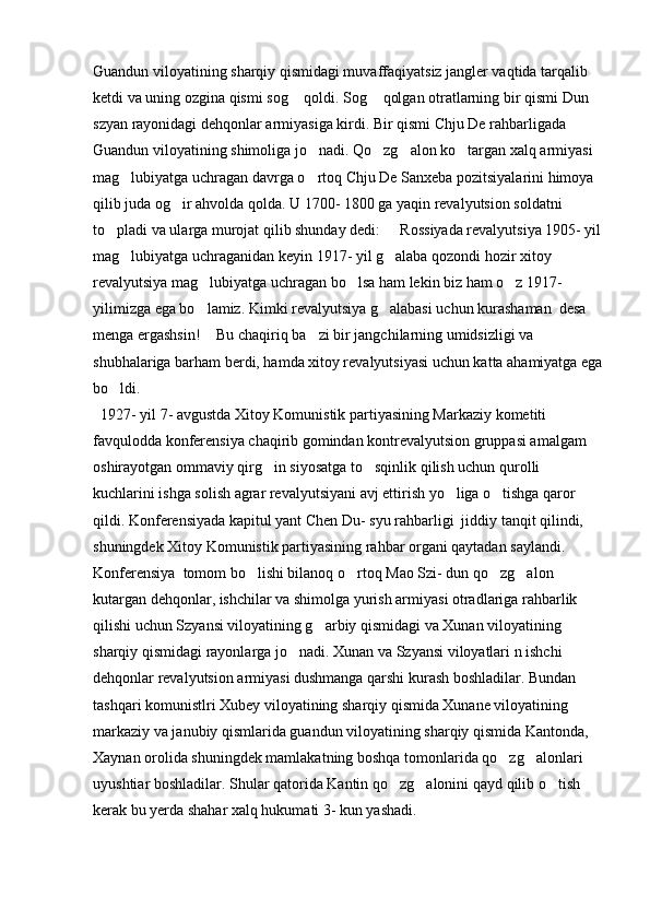 Guandun viloyatining sharqiy qismidagi muvaffaqiyatsiz jangler vaqtida tarqalib 
ketdi va uning ozgina qismi sog  qoldi. Sog  qolgan otratlarning bir qismi Dun  
szyan rayonidagi dehqonlar armiyasiga kirdi. Bir qismi Chju De rahbarligada 
Guandun viloyatining shimoliga jo nadi. Qo zg alon ko targan xalq armiyasi 	
   
mag lubiyatga uchragan davrga o rtoq Chju De Sanxeba pozitsiyalarini himoya 	
 
qilib juda og ir ahvolda qolda. U 1700- 1800 ga yaqin revalyutsion soldatni 	

to pladi va ularga murojat qilib shunday dedi:   Rossiyada revalyutsiya 1905- yil	
 
mag lubiyatga uchraganidan keyin 1917- yil g alaba qozondi hozir xitoy 	
 
revalyutsiya mag lubiyatga uchragan bo lsa ham lekin biz ham o z 1917- 	
  
yilimizga ega bo lamiz. Kimki revalyutsiya g alabasi uchun kurashaman  desa 
 
menga ergashsin!  Bu chaqiriq ba zi bir jangchilarning umidsizligi va 
 
shubhalariga barham berdi, hamda xitoy revalyutsiyasi uchun katta ahamiyatga ega
bo ldi. 	

  1927- yil 7- avgustda Xitoy Komunistik partiyasining Markaziy kometiti 
favqulodda konferensiya chaqirib gomindan kontrevalyutsion gruppasi amalgam 
oshirayotgan ommaviy qirg in siyosatga to sqinlik qilish uchun qurolli 	
 
kuchlarini ishga solish agrar revalyutsiyani avj ettirish yo liga o tishga qaror 	
 
qildi. Konferensiyada kapitul yant Chen Du- syu rahbarligi  jiddiy tanqit qilindi, 
shuningdek Xitoy Komunistik partiyasining rahbar organi qaytadan saylandi. 
Konferensiya  tomom bo lishi bilanoq o rtoq Mao Szi- dun qo zg alon 	
   
kutargan dehqonlar, ishchilar va shimolga yurish armiyasi otradlariga rahbarlik 
qilishi uchun Szyansi viloyatining g arbiy qismidagi va Xunan viloyatining 	

sharqiy qismidagi rayonlarga jo nadi. Xunan va Szyansi viloyatlari n ishchi 	

dehqonlar revalyutsion armiyasi dushmanga qarshi kurash boshladilar. Bundan 
tashqari komunistlri Xubey viloyatining sharqiy qismida Xunane viloyatining 
markaziy va janubiy qismlarida guandun viloyatining sharqiy qismida Kantonda, 
Xaynan orolida shuningdek mamlakatning boshqa tomonlarida qo zg alonlari 	
 
uyushtiar boshladilar. Shular qatorida Kantin qo zg alonini qayd qilib o tish 	
  
kerak bu yerda shahar xalq hukumati 3- kun yashadi.  