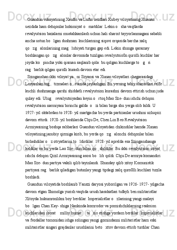   Guandun vikoyatining Xaufin va Lufin uezdlari Xubey viloyatining Xuanan 
uezdida ham dehqonlar hokimiyat o rnatdilar. Lekin o sha vaqtlarda  
revalyutsion bazalarni mustahkamlash uchun hali sharoit tayyorlanmagani sababli 
ancha ustun bo lgan dushman  kuchlarining siquvi orqasida barcha xalq 	

qo zg alonlarining mag lubiyati turgan gap edi. Lekin shunga qaramay 	
  
boshlangan qo zg alonlar davomida tuzilgan revalyutsio0n qurolli kuchlar har 	
 
joyda ko pincha yoki qisman saqlanib qola: bu qolgan kuchlarga to g ri 	
  
rag barlik qilgan qurolli kurash davom etar edi. 	

  Szinganshan ikki viloyat ya ni Szyansi va Xunan viloyatlari chegarasidagi 	

Losyashan tog  tizmalari o rtasida joylashgan. Bu yerning tabiy sharoitlari relfe 	
 
kuchli dushmanga qarshi shiddatli revalyutsion kurashni davom ettirish uchun juda
qulay edi. Ulug  revalyutsiyadan keyin o rtoq Mao Sze- dun ishchi dehqon 
 
revalyutsion narmiyani birinchi galda  o zi bilan birga shu yerga olib kildi. U 	

1927- yil oktabrdan to 1928- yil martgacha bu yerda partizanlar urushini uzluqsiz 
davom ettirdi. 1928- yil boshlarida Chju De, Chen Lin Beo Revalyutsion 
Armiyasining boshqa rahbarlari Guandun viloyatidan chikindilar hamda Xunan 
viloyatining janubiy qirmiga kirib, bu yerda qo zg alonchi dehqonlar bilan 	
 
birlashdilar o z otryatlarini to ldirdilar. 1928- yil aprelda esa Szinganshanga 	
 
keldilar va bu yerda Lao Sze- dun bilan qo shildilar. Bu ikki revalyutsion otryat 	

ishchi dehqon Qizil Armiyasining asosi bo lib qoldi. Chju De armiya komandiri 

Mao Sze- dun partiya vakili qilib tayinlandi. Shunday qilib xitoy Komunistik 
partiyasi rag barlik qiladigan butunlay yangi tipdagi xalq quro0lli kuchlari tuzila 	

boshladi. 
  Guandun viloyatida boshlanib Yanszi daryosi yuborilgan va 1926- 1927- yilgacha
davom etgan Shimolga yurish vaqtida urush harakatlari tufayli ben militaristlar 
Xitoyda hukumronlikni boy berdilar. Imperialistlar o zlarining yangi malayi 	

bo lgan Chan Kay- shiga Nankinda komrodor va pomishchiklarning reaksion 	

kuchlaridan iborat  milliy humat   ta sis etishga yordam berdilar. Imperialistlar 	
  
va feodallar tomonidan ishga solingan yangi gomindanni militaristlar ham eski 
militaristlar singari grajdanlar urushlarini beto xtov davom ettirib turdilar Chan 	
 
