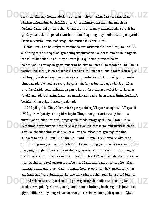 Kay- shi Shanxay kompradorlari bo lgan moliya machnatlari yordami bilan 
Nankin hukumatiga boshchilik qildi. O z hokimiyatini mustahkamlash va 	

dushmanlarini daf qilishi uchun Chan Kay- shi shanxay kompradorlari orqali har 
qanday mamlakat imperialistlari bilan ham aloqa bog lay berdi. Buning natijasida	

Nankin reaksion hukumati vaqtincha mustahkamlanib turdi. 
   Nankin reaksion hokimiyatni vaqtincha mustahkamlanib ham biroq ko pchilik 	

aholining toqatini toq qiladigan qattiq ekspluatasiya va jabr zulumlar shuningdek 
har xil militaristlarning tinmay o zaro jang qilishlari pirovardida bu 	

hokimiyatning susayishiga va muqarrar halokatga uchrashiga sabab bo ldi. Uning 	

tayanchi va asosiy kuchlari faqat shaharlarda to plangan: butun mamlakat buylab 	

qishloq joylarda uchraydigan reaksiyaning mustahkam hukumronligini o rnata 	

olmagan edi. Dehqonlar revalyutsiya ta sirida yer berishni qatiy talab qildil;ar 	

o z davolarida pomishchiklarga qarshi kurashda ortirgan avvalgi tajribalaridan 	

foydalanar edi. Bularning hammasi mamlakatda realyutsion harakatining kuchayib 
borishi uchun qulay sharoit yaratar edi.
    1928-yil iyulda Xitoy Komunistik partiyasining VI syedi chaqirildi . VI syezdi 
1927-yil revalyutsiyasining idan keyin Xitoy revalyutsiyasi avvalgidek o z 	

xususiyatlari bilan imperealizmga qarshi feodalizmga qarshi bo lgan burjua 	

demokratik revalyutsiya ekanini revalyutsiyaning harakatga keltiruvchi kuchlari 
sifatida ishchilar sinfi va dehqonlar o rtasida ittifoq tuzilgan taqdirdagina   	

g alabaga erishishi mumkinligini ko rsatdi . Shuningdek sezda revalyutsion 	
 
to lqinning susaygan vaqtincha bir xil ekanini ,uning yaqin orada yana avj olishini

,bu yangi rivojlanish arafasida navbatdagi vazifa xalq ommasini o z tomongga 	

tortish va kuch to plash ekanini ko rsatib o tdi. 1927-yil qishida Mao Tsze-dun 	
  
tuza  boshlagan revalyutsion urush bu vazifalarni amalgam oshirishni ko zladi 	

shuning uchun ular Chay Kan  shinning kontrevolyutsion hukumronligi uchun 	

eng katta xavf va butun mamlakat mehnatkashlari uchun juda katta umid tuldirdi.
       Mamlakatda revolyutsion to lqinning susayishi natijasida ,shuningdek 	

dastlabki vaqtda Qizil armiyaning urush harakatlarining boshlang ich juda katta 	

qiyinchiliklar ro y bergani uchun revolyutsion kadirlarning bir qismi :  Qizil-	
  