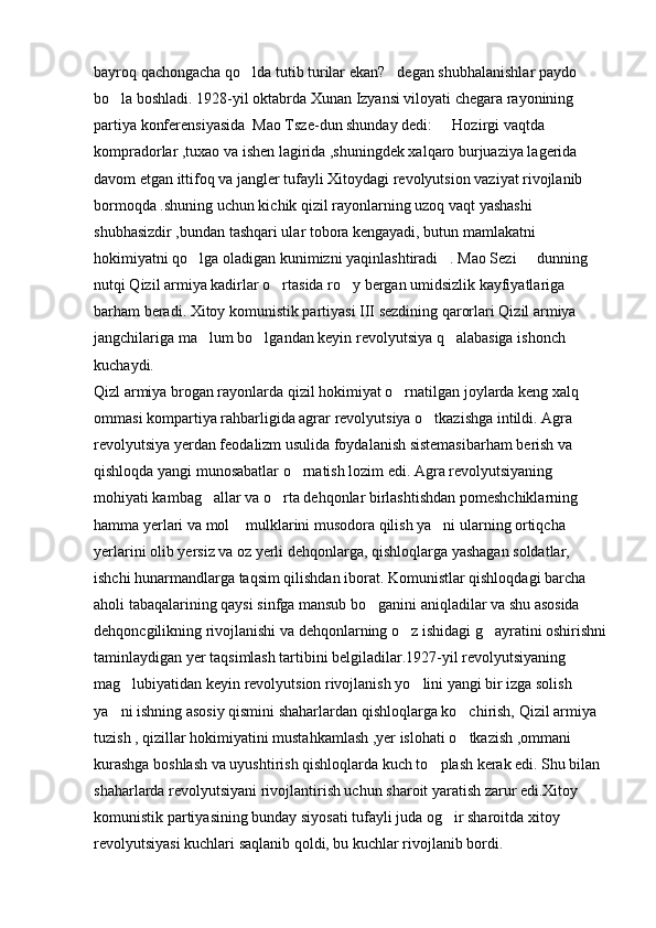 bayroq qachongacha qo lda tutib turilar ekan? degan shubhalanishlar paydo  
bo la boshladi. 1928-yil oktabrda Xunan Izyansi viloyati chegara rayonining 	

partiya konferensiyasida  Mao Tsze-dun shunday dedi:   Hozirgi vaqtda 	

kompradorlar ,tuxao va ishen lagirida ,shuningdek xalqaro burjuaziya lagerida 
davom etgan ittifoq va jangler tufayli Xitoydagi revolyutsion vaziyat rivojlanib 
bormoqda .shuning uchun kichik qizil rayonlarning uzoq vaqt yashashi 
shubhasizdir ,bundan tashqari ular tobora kengayadi, butun mamlakatni 
hokimiyatni qo lga oladigan kunimizni yaqinlashtiradi . Mao Sezi   dunning 	
  
nutqi Qizil armiya kadirlar o rtasida ro y bergan umidsizlik kayfiyatlariga 	
 
barham beradi. Xitoy komunistik partiyasi III sezdining qarorlari Qizil armiya 
jangchilariga ma lum bo lgandan keyin revolyutsiya q alabasiga ishonch 	
  
kuchaydi. 
Qizl armiya brogan rayonlarda qizil hokimiyat o rnatilgan joylarda keng xalq 	

ommasi kompartiya rahbarligida agrar revolyutsiya o tkazishga intildi. Agra 	

revolyutsiya yerdan feodalizm usulida foydalanish sistemasibarham berish va 
qishloqda yangi munosabatlar o rnatish lozim edi. Agra revolyutsiyaning 	

mohiyati kambag allar va o rta dehqonlar birlashtishdan pomeshchiklarning 	
 
hamma yerlari va mol  mulklarini musodora qilish ya ni ularning ortiqcha 	
 
yerlarini olib yersiz va oz yerli dehqonlarga, qishloqlarga yashagan soldatlar, 
ishchi hunarmandlarga taqsim qilishdan iborat. Komunistlar qishloqdagi barcha 
aholi tabaqalarining qaysi sinfga mansub bo ganini aniqladilar va shu asosida 	

dehqoncgilikning rivojlanishi va dehqonlarning o z ishidagi g ayratini oshirishni	
 
taminlaydigan yer taqsimlash tartibini belgiladilar.1927-yil revolyutsiyaning 
mag lubiyatidan keyin revolyutsion rivojlanish yo lini yangi bir izga solish 	
 
ya ni ishning asosiy qismini shaharlardan qishloqlarga ko chirish, Qizil armiya 	
 
tuzish , qizillar hokimiyatini mustahkamlash ,yer islohati o tkazish ,ommani 	

kurashga boshlash va uyushtirish qishloqlarda kuch to plash kerak edi. Shu bilan 	

shaharlarda revolyutsiyani rivojlantirish uchun sharoit yaratish zarur edi.Xitoy 
komunistik partiyasining bunday siyosati tufayli juda og ir sharoitda xitoy 	

revolyutsiyasi kuchlari saqlanib qoldi, bu kuchlar rivojlanib bordi.  