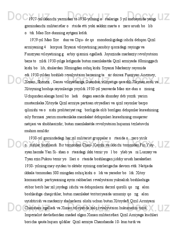     1927-yil ikkinchi yarmidan to 1930-yilning o rtalariga 3 yil mobaynida yangi 
gomindanchi militaristlar o rtsida etti yoki sakkiz marta o zaro urush bo lib 	
  
o tdi. Mao Sze-dunning aytgani keldi.	

     1929-yil Mao Sze  dun va Chju- de qo mondonligidagi ishchi dehqon Qizil 	
 
armiyaning 4  korpusi Szyansi viloyatining janubiy qismidagi rayinga va 	

Funszyan viloyatining g arbiy qismini egalladi. Juyuzinda markaziy revolyutsion 	

baza to zildi.1930-yilga kelganda butun mamlakatda Qizil armiyada 60minggach 	

kishi bo lib, shulardan 30mingdan oshiq kishi Szyansi Markaziy rayonida 

edi.1930-yildan boshlab revolyutsion bazaning ta sir doirasi Fusziyan Anexuey, 	

Xenan ,Shenesi , Gansu viloyatlariga Guandun viloyatiga qarashli Xaynan oroli va 
Xitoyning boshqa rayonlariga yoyildi.1930-yil yanvarda Mao sze-dun o zining   	
 
Uchqundan alanga hosil bo ladi  degan asarida shunday deb yozdi: yarim 	
 
mustamlaka Xitoyda Qizil armiya partisan otryadlari va qizil rayonlar barpo 
qilinishi va o sishi prolitariyat rag borligida olib borilgan dehqonlar kurashining 	
 
oily formasi ,yarim mustamlaka mamlakat dehqonlari kurashining muqarrar 
natijasi va shubhasizdir, butun mamlakatda revolyutsion hujumni tezlatuvchi 
muhim omildir.
    1930-yil gomindadagi har xil militarist gruppalar o rtasida o zaro yirik 	
 
o rishlar boshlandi. Bir tomondan Chan- Kayshi va ikkichi tomondan Fin Yuy- 	

syan hamda Yan Si- shan o rtasidagi ikki temir yo l bo ylab ya ni Lunxay va 	
   
Tyan szin Pukou temir yo llari o rtasida boshlangan jiddiy urush harakatlari 
 
1930- yilning may oyidan to oktabr oyining oxirlarigacha davom etdi. Natijada 
ikkala tomondan 300 mingdan oshiq kishi o ldi va yarador bo ldi. Xitoy 	
 
komunistik  partiyasining ayrin rahbarlari revalyutsion yuksalish boshlashiga 
etibor berib har xil joydagi ishchi va dehqonlarni darxol qurolli qo zg alon 	
 
boshlashga chaqirdilar, butun mamlakat teritoriyasida umumiy qo zg alon 
 
uyishtirish va markaziy shaharlarni olishi uchun butun Xitoydafi Qizil Armiyani 
Chanshani egalladi va Xunan viloyatida xalq revalyutsion hukumatini tuzdi. 
Imperialist davlatlaridan madad olgan Xunan militaristlari Qizil Amiyaga kuchlari 
boricha qauta hujum qildilar. Qizil armiya Chanshanda 10- kun turdi va  