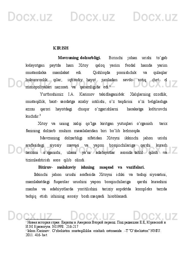                           
                   KIRISH
                                        Mavzuning   dolzarbligi .           Birinchi       johan       urishi       to ’ gab
kelayotgan       paytda       ham       Xitoy         qaloq       yarim       feodal       hamda       yarim
mustamlaka       mamlakat       edi .           Qishloqda       pomishchik       va       qulaqlar
hukumronlik       qilar ,       iqtisodiy     hayot       jumladan       savdo -     sotiq       chet -     el
monopoliyalari     nazorati     va      qaramligida     edi . 1
 
                  Yurtboshimiz       I . A .       Karimov       takidlaganidek :       Xalqlarning     ozodlik ,
mustaqillik ,    baxt -   saodatga     azaliy     intilishi ,    o ’ z     taqdirini       o ’ zi     belgilashga
azmu       qarori       hayotdagi       chuqur       o ’ zgarishlarni           harakatga       keltiruvchi
kuchdir .	
 2
 
                  Xitoy       va       uning       xalqi       qo ’ lga       kiritgan       yutuqlari       o ’ rganish           tarix
fanining     dolzarb     muhim     masalalaridan     biri     bo ’ lib     kelmoqda .   
                  Mavzuning       dolzarbligi       sifatidan       Xitoyni       ikkinchi       jahon       urishi
arafasidagi       siyosiy       mavqei       va       yapon       bosqinchilariga       qarshi       kurash
tarixini       o ’ rganishi ,       ularni       ya ’ ni       adabiyotlar       asosida   tahlil       qilish       va
tizimlashtirish     asos     qilib     olindi .   
             Bitiruv-    malakaviy     ishning     maqsad    va    vazifalari.
           Ikkinchi     jahon     urushi     arafasida     Xitoyni     ichki     va     tashqi   siyosatini,
mamlakatdagi   fuqarolar   urushini   yapon   bosqinchilariga     qarshi   kurashini
manba       va      adabiyotlarda       yoritilishini       tarixiy     aspektda       kompleks       tarzda
tadqiq   etish   ishining   asosiy   bosh maqsadi   hisoblanadi.
1
  Новая история стран. Европы и Америки Второй период. Под редакции Е.Е, Юровской и 
И.М. Кривогуза. М.1998.  216-217                                                       
2
  Islom   Karimov .   O ’ zbekiston    mustaqillikka    erishish    ostonasida  . - T  ” O ’ zbekiston ”  NMIU . 
2011. 416-  bet . 