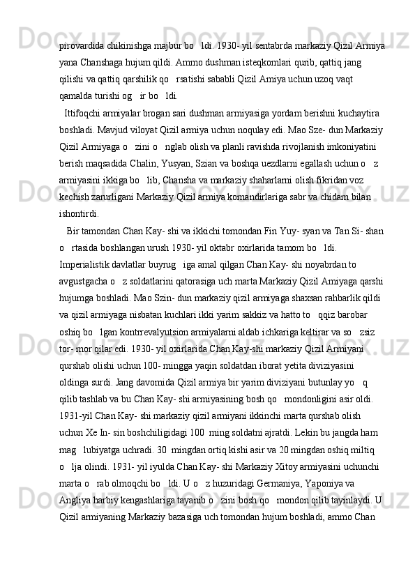 pirovardida chikinishga majbur bo ldi. 1930- yil sentabrda markaziy Qizil Armiya
yana Chanshaga hujum qildi. Ammo dushman isteqkomlari qurib, qattiq jang 
qilishi va qattiq qarshilik qo rsatishi sababli Qizil Amiya uchun uzoq vaqt 	

qamalda turishi og ir bo ldi. 	
 
  Ittifoqchi armiyalar brogan sari dushman armiyasiga yordam berishni kuchaytira 
boshladi. Mavjud viloyat Qizil armiya uchun noqulay edi. Mao Sze- dun Markaziy 
Qizil Armiyaga o zini o nglab olish va planli ravishda rivojlanish imkoniyatini 
 
berish maqsadida Chalin, Yusyan, Szian va boshqa uezdlarni egallash uchun o z 	

armiyasini ikkiga bo lib, Chansha va markaziy shaharlarni olish fikridan voz 	

kechish zarurligani Markaziy Qizil armiya komandirlariga sabr va chidam bilan 
ishontirdi. 
   Bir tamondan Chan Kay- shi va ikkichi tomondan Fin Yuy- syan va Tan Si- shan
o rtasida boshlangan urush 1930- yil oktabr oxirlarida tamom bo ldi. 	
 
Imperialistik davlatlar buyrug iga amal qilgan Chan Kay- shi noyabrdan to 	

avgustgacha o z soldatlarini qatorasiga uch marta Markaziy Qizil Amiyaga qarshi	

hujumga boshladi. Mao Szin- dun markaziy qizil armiyaga shaxsan rahbarlik qildi 
va qizil armiyaga nisbatan kuchlari ikki yarim sakkiz va hatto to qqiz barobar 	

oshiq bo lgan kontrrevalyutsion armiyalarni aldab ichkariga keltirar va so zsiz 	
 
tor- mor qilar edi. 1930- yil oxirlarida Chan Kay-shi markaziy Qizil Armiyani 
qurshab olishi uchun 100- mingga yaqin soldatdan iborat yetita diviziyasini 
oldinga surdi. Jang davomida Qizil armiya bir yarim diviziyani butunlay yo q 	

qilib tashlab va bu Chan Kay- shi armiyasining bosh qo mondonligini asir oldi. 	

1931-yil Chan Kay- shi markaziy qizil armiyani ikkinchi marta qurshab olish 
uchun Xe In- sin boshchiligidagi 100  ming soldatni ajratdi. Lekin bu jangda ham 
mag lubiyatga uchradi. 30  mingdan ortiq kishi asir va 20 mingdan oshiq miltiq 	

o lja olindi. 1931- yil iyulda Chan Kay- shi Markaziy Xitoy armiyasini uchunchi 	

marta o rab olmoqchi bo ldi. U o z huzuridagi Germaniya, Yaponiya va 	
  
Angliya harbiy kengashlariga tayanib o zini bosh qo mondon qilib tayinlaydi. U 	
 
Qizil armiyaning Markaziy bazasiga uch tomondan hujum boshladi, ammo Chan  