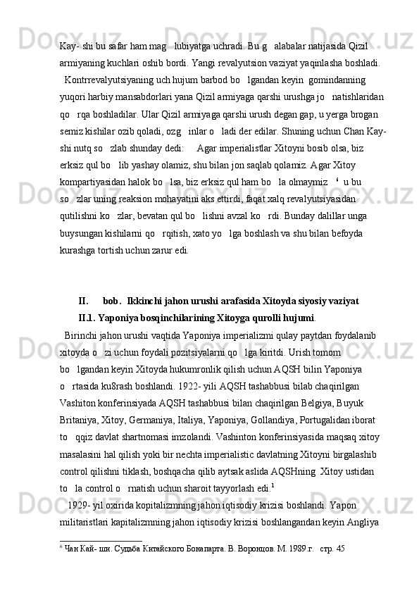 Kay- shi bu safar ham mag lubiyatga uchradi. Bu g alabalar natijasida Qizil  
armiyaning kuchlari oshib bordi. Yangi revalyutsion vaziyat yaqinlasha boshladi. 
  Kontrrevalyutsiyaning uch hujum barbod bo lgandan keyin  gomindanning 	

yuqori harbiy mansabdorlari yana Qizil armiyaga qarshi urushga jo natishlaridan 	

qo rqa boshladilar. Ular Qizil armiyaga qarshi urush degan gap, u yerga brogan 	

semiz kishilar ozib qoladi, ozg inlar o ladi der edilar. Shuning uchun Chan Kay- 	
 
shi nutq so zlab shunday dedi:   Agar imperialistlar Xitoyni bosib olsa, biz 	
 
erksiz qul bo lib yashay olamiz, shu bilan jon saqlab qolamiz. Agar Xitoy 	

kompartiyasidan halok bo lsa, biz erksiz qul ham bo la olmaymiz	
   6
  u bu 
so zlar uning reaksion mohayatini aks ettirdi, faqat xalq revalyutsiyasidan 	

qutilishni ko zlar, bevatan qul bo lishni avzal ko rdi. Bunday dalillar unga 	
  
buysungan kishilarni qo rqitish, xato yo lga boshlash va shu bilan befoyda 	
 
kurashga tortish uchun zarur edi.            
II. bob.  Ikkinchi jahon urushi arafasida Xitoyda siyosiy vaziyat
II.1. Yaponiya bosqinchilarining Xitoyga qurolli hujumi . 
  Birinchi jahon urushi vaqtida Yaponiya imperializmi qulay paytdan foydalanib 
xitoyda o zi uchun foydali pozitsiyalarni qo lga kiritdi. Urish tomom 	
 
bo lgandan keyin Xitoyda hukumronlik qilish uchun AQSH bilin Yaponiya 	

o rtasida ku8rash boshlandi. 1922- yili AQSH tashabbusi bilab chaqirilgan 

Vashiton konferinsiyada AQSH tashabbusi bilan chaqirilgan Belgiya, Buyuk 
Britaniya, Xitoy, Germaniya, Italiya, Yaponiya, Gollandiya, Portugalidan iborat 
to qqiz davlat shartnomasi imzolandi. Vashinton konferinsiyasida maqsaq xitoy 

masalasini hal qilish yoki bir nechta imperialistic davlatning Xitoyni birgalashib 
control qilishni tiklash, boshqacha qilib aytsak aslida AQSHning  Xitoy ustidan 
to la control o rnatish uchun sharoit tayyorlash edi.
  1
   
   1929- yil oxirida kopitalizmning jahon iqtisodiy krizisi boshlandi. Yapon 
militaristlari kapitalizmning jahon iqtisodiy krizisi boshlangandan keyin Angliya 
6
 Чан Кай- ши. Судьба Китайского Бонапарта. В. Воронцов. М. 1989.г.   стр.  45   
