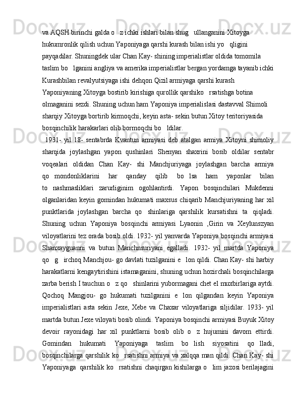 va AQSH birinchi galda o z ichki ishlari bilan shug ullanganini Xitoyga  
hukumronlik qilish uchun Yaponiyaga qarshi kurash bilan ishi yo qligini 	

payqadilar. Shuningdek ular Chan Kay- shining imperialistlar oldida tomomila 
taslim bo lganini angliya va amerika imperialistlar bergan yordamga tayanib ichki	

Kurashbilan revalyutsiyaga ishi dehqon Qizil armiyaga qarshi kurash 
Yaponiyaning Xitoyga bostirib kirishiga qurollik qarshiko rsatishga botina 	

olmaganini sezdi. Shuning uchun ham Yaponiya imperialislasi dastavval Shimoli 
sharqiy Xitoyga bortirib kirmoqchi, keyin asta- sekin butun Xitoy teritoriyasida 
bosqinchilik harakarlari olib bormoqchi bo ldilar.	

  1931-   yil   18-   sentabrda   Kvantun   armiyasi   deb   atalgan   armiya   Xitoyni   shimoliy
sharqida   joylashgan   yapon   qushinlari   Shenyan   shaxrini   bosib   oldilar   sentabr
voqealari   oldidan   Chan   Kay-   shi   Manchjuriyaga   joylashgan   barcha   armiya
qo mondonliklarini   har   qanday   qilib   bo lsa   ham   yaponlar   bilan	
 
to nashmasliklari   zarurliginim   ogohlantirdi.   Yapon   bosqinchilari   Mukdenni

olganlaridan   keyin   gomindan   hukumati   maxsus   chiqarib   Manchjuriyaning   har   xil
punktlarida   joylashgan   barcha   qo shinlariga   qarshilik   kursatishni   ta qiqladi.	
 
Shuning   uchun   Yaponiya   bosqinchi   armiyasi   Lyaonin   ,Girin   va   Xeylunszyan
viloyatlarini tez orada bosib oldi. 1932- yil yanvarda Yaponiya bosqinchi armiyasi
Shanxayguanni   va   butun   Manchnsuriyani   egalladi.   1932-   yil   martda   Yaponiya
qo g irchoq Manchjou- go davlati tuzilganini e lon qildi. Chan Kay- shi harbiy	
  
harakatlarni kengaytirishini istamaganini, shuning uchun hozirchali bosqinchilarga
zarba berish I tauchun o z qo shinlarini yubormagani chet el muxbirlariga aytdi.	
 
Qochoq   Mangjou-   go   hukumati   tuzilganini   e lon   qilgandan   keyin   Yaponiya	

imperialistlari   asta   sekin   Jexe,   Xebe   va   Chaxar   viloyatlariga   siljidilar.   1933-   yil
martda butun Jexe viloyati bosib olindi. Yaponiya bosqinchi armiyasi Buyuk Xitoy
devoir   rayonidagi   har   xil   punktlarni   bosib   olib   o z   hujumini   davom   ettirdi.	

Gomindan   hukumati   Yaponiyaga   taslim   bo lish   siyosatini   qo lladi,
 
bosqinchilarga qarshilik ko rsatishni  armiya va xalqqa man qildi. Chan Kay- shi	

Yaponiyaga   qarshilik ko rsatishni chaqirgan kishilarga o lim jazosi berilajagini	
  