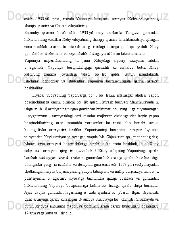 aytdi   .1933-yil   aprel,   mayda   Yaponiya   bosqinchi   armiyasi   Xeby   viloyatining
sharqiy qismini va Chahar viloyatining 
Shimoliy   qismini   bosib   oldi.   1933-yil   may   oxirlarida   Tanguda   gomindan
hukumatining vakillari Xeby viloyatining sharqiy qismini dimilitarizatsiya qilingan
zona  hisoblab   ,urushni   to xtatish   to g risidagi   bitimga  qo l   qo yishdi.  Xitoy    
qo shinlari chekindilar va keyinchalik oldinga yurishlarini takrorlamadilar .	

Yaponiya   imperializmining   ho jumi   Xitoydagi   siyosiy   vaziyatni   tubdan	

o zgartirdi.   Yaponiya   bosqinchiligiga   qarshilik   ko rsatishni   butun   Xitoy	
 
xalqining   hamma   joylardagi   talabi   bo lib   qoldi.   Butun   mamlakatda	

ishchilar   ,dehqonlar   va   studentlar   Yaponiya   bosqinchiligida   qarshi   harakat
boshladilar .
        Liyaosi   viloyatining   Yaponlarga   qo l   bo lishni   istamagan   aholisi   Yapon	
 
bosqinchilariga   qarshi   birinchi   bo lib   qurolli   kurash   boshladi.Manchjuriyada   ni	

ishga solib 18 armiyaning turgan gomindan hukumati bo yrug iga buysunmagan	
 
Aygotszyun   armiyasidagi   bazi   qismlar   majburan   chekingandan   keyin   yapon	
 
bosqinchilarining   orqa   tomonida   partizanlar   ko rashi   olib   borishi   uchun	

ko ngilliylar   armiyasini   tuzdilar   Yaponiyaning   bosqinchi   armiyasi   Lyaonin	

viloyatidan   Xeylunsziyan   viloyatigan   vaqtda   Ma   Chjan-shan   qo mondonligidagi	

Manchjuriya   armiyasi   bosqinchilarga   qarshilik   ko rsata   boshladi,   butubXitoy	

xalqi   bu     armiyani   qizg in   quvvatladi   /   Xitoy   xalqining   Yaponiyaga   qarshi	

harakati kuchaygan davirda reaksion gomindan hukumatiga qarshi  aktiv kurashga
otlanganlar yolg iz ishchilar va dehqonlargina emas edi. 1927-yil revolyutsiyadan	

chetlashgan mayda burjuaziyaning yuqori tabaqalari va milliy burjuaziya ham o z	

pozitsiyasini   o zgartirib   siyosatga   birmuncha   qiziqa   boshladi   va   gomindan	

hukumatining   Yaponiya   bosqichlariga   taslim   bo lishiga   qarshi   chiqa   boshladi.	

Ayni   vaqtda   gomindan   lagerining   o zida   ajralish   ro yberdi.   Ilgari   Szyansida	
 
Qizil armiyaga qarshi kurashgan 19 armiya Shanhayga ko chirildi . Shanhayda va	

butun   Xitoyda   aholining   Yaponiya   bosqinchilariga   qarshi   kurashgani   boshlagani
19 armiyaga katta ta sir qildi.	
 