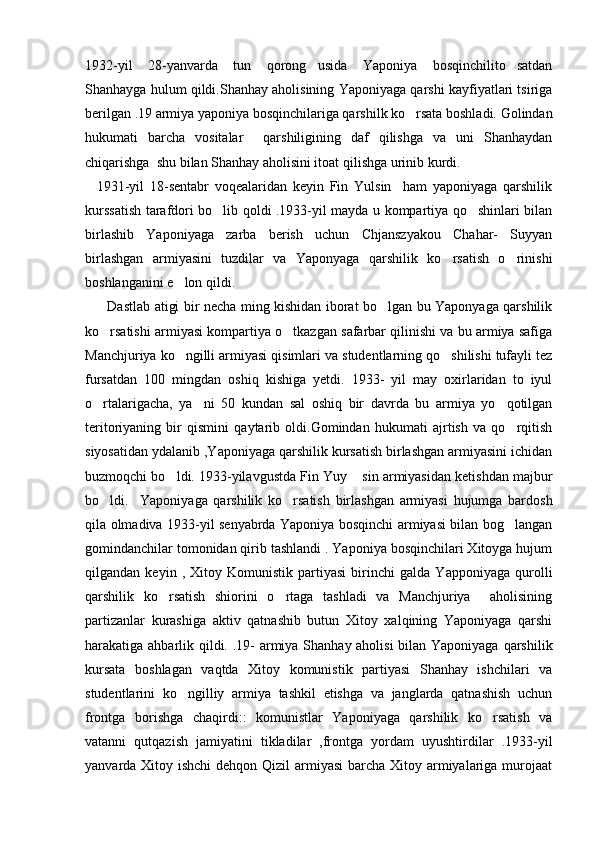 1932-yil   28-yanvarda   tun   qorong usida   Yaponiya   bosqinchilito satdan 
Shanhayga hulum qildi.Shanhay aholisining Yaponiyaga qarshi kayfiyatlari tsiriga
berilgan .19 armiya yaponiya bosqinchilariga qarshilk ko rsata boshladi. Golindan	

hukumati   barcha   vositalar     qarshiligining   daf   qilishga   va   uni   Shanhaydan
chiqarishga  shu bilan Shanhay aholisini itoat qilishga urinib kurdi.
    1931-yil   18-sentabr   voqealaridan   keyin   Fin   Yulsin     ham   yaponiyaga   qarshilik
kurssatish tarafdori bo lib qoldi .1933-yil mayda u kompartiya qo shinlari bilan	
 
birlashib   Yaponiyaga   zarba   berish   uchun   Chjanszyakou   Chahar-   Suyyan
birlashgan   armiyasini   tuzdilar   va   Yaponyaga   qarshilik   ko rsatish   o rinishi	
 
boshlanganini e lon qildi. 	

         Dastlab atigi bir necha ming kishidan iborat bo lgan bu Yaponyaga qarshilik	

ko rsatishi armiyasi kompartiya o tkazgan safarbar qilinishi va bu armiya safiga	
 
Manchjuriya ko ngilli armiyasi qisimlari va studentlarning qo shilishi tufayli tez	
 
fursatdan   100   mingdan   oshiq   kishiga   yetdi.   1933-   yil   may   oxirlaridan   to   iyul
o rtalarigacha,   ya ni   50   kundan   sal   oshiq   bir   davrda   bu   armiya   yo qotilgan	
  
teritoriyaning   bir   qismini   qaytarib   oldi.Gomindan   hukumati   ajrtish   va   qo rqitish	

siyosatidan ydalanib ,Yaponiyaga qarshilik kursatish birlashgan armiyasini ichidan
buzmoqchi bo ldi. 1933-yilavgustda Fin Yuy  sin armiyasidan ketishdan majbur	
 
bo ldi.     Yaponiyaga   qarshilik   ko rsatish   birlashgan   armiyasi   hujumga   bardosh	
 
qila olmadiva 1933-yil senyabrda Yaponiya bosqinchi armiyasi bilan bog langan	

gomindanchilar tomonidan qirib tashlandi . Yaponiya bosqinchilari Xitoyga hujum
qilgandan   keyin   ,   Xitoy   Komunistik   partiyasi   birinchi   galda   Yapponiyaga   qurolli
qarshilik   ko rsatish   shiorini   o rtaga   tashladi   va   Manchjuriya     aholisining	
 
partizanlar   kurashiga   aktiv   qatnashib   butun   Xitoy   xalqining   Yaponiyaga   qarshi
harakatiga ahbarlik qildi. .19- armiya Shanhay aholisi  bilan Yaponiyaga qarshilik
kursata   boshlagan   vaqtda   Xitoy   komunistik   partiyasi   Shanhay   ishchilari   va
studentlarini   ko ngilliy   armiya   tashkil   etishga   va   janglarda   qatnashish   uchun	

frontga   borishga   chaqirdi::   komunistlar   Yaponiyaga   qarshilik   ko rsatish   va	

vatanni   qutqazish   jamiyatini   tikladilar   ,frontga   yordam   uyushtirdilar   .1933-yil
yanvarda Xitoy ishchi  dehqon Qizil  armiyasi  barcha Xitoy armiyalariga murojaat 