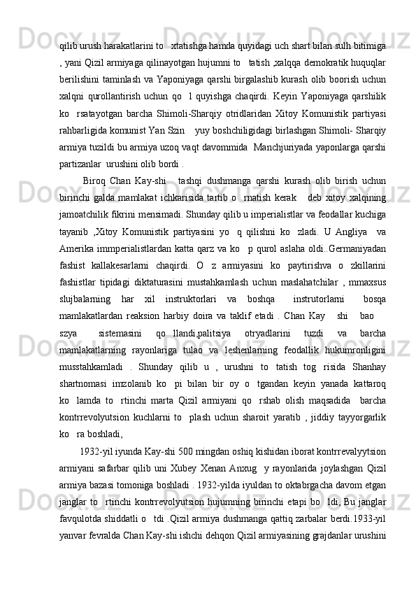 qilib urush harakatlarini to xtatishga hamda quyidagi uch shart bilan sulh bitimiga
, yani Qizil armiyaga qilinayotgan hujumni to tatish ,xalqqa demokratik huquqlar	

berilishini  taminlash va Yaponiyaga qarshi birgalashib kurash olib boorish uchun
xalqni   qurollantirish   uchun   qo l   quyishga   chaqirdi.   Keyin   Yaponiyaga   qarshilik	

ko rsatayotgan   barcha   Shimoli-Sharqiy   otridlaridan   Xitoy   Komunistik   partiyasi	

rahbarligida komunist Yan Szin  yuy boshchiligidagi birlashgan Shimoli- Sharqiy	

armiya tuzildi bu armiya uzoq vaqt davommida  Manchjuriyada yaponlarga qarshi
partizanlar  urushini olib bordi . 
          Biroq   Chan   Kay-shi   tashqi   dushmanga   qarshi   kurash   olib   birish   uchun	

birinchi   galda   mamlakat   ichkarisida   tartib   o rnatish   kerak   deb   xitoy   xalqining	
 
jamoatchilik fikrini mensimadi. Shunday qilib u imperialistlar va feodallar kuchiga
tayanib   ,Xitoy   Komunistik   partiyasini   yo q   qilishni   ko zladi.   U   Angliya     va	
 
Amerika   immperialistlardan  katta   qarz  va   ko p   qurol   aslaha   oldi..Germaniyadan	

fashist   kallakesarlarni   chaqirdi.   O z   armiyasini   ko paytirishva   o zkillarini	
  
fashistlar   tipidagi   diktaturasini   mustahkamlash   uchun   maslahatchilar   ,   mmaxsus
slujbalarning   har   xil   instruktorlari   va   boshqa   instrutorlarni   bosqa	
 
mamlakatlardan   reaksion   harbiy   doira   va   taklif   etadi   .   Chan   Kay   shi   bao  	
  
szya   sistemasini   qo llandi,palitsiya   otryadlarini   tuzdi   va   barcha	
 
mamlakatlarning   rayonlariga   tulao   va   leshenlarning   feodallik   hukumronligini
musstahkamladi   .   Shunday   qilib   u   ,   urushni   to tatish   tog risida   Shanhay	
 
shartnomasi   imzolanib   ko pi   bilan   bir   oy   o tgandan   keyin   yanada   kattaroq	
 
ko lamda   to rtinchi   marta   Qizil   armiyani   qo rshab   olish   maqsadida     barcha	
  
kontrrevolyutsion   kuchlarni   to plash   uchun   sharoit   yaratib   ,   jiddiy   tayyorgarlik	

ko ra boshladi,               	

        1932-yil iyunda Kay-shi 500 mingdan oshiq kishidan iborat kontrrevalyytsion
armiyani   safarbar   qilib   uni   Xubey   Xenan   Anxug y   rayonlarida   joylashgan   Qizil	

armiya bazasi tomoniga boshladi . 1932-yilda iyuldan to oktabrgacha davom etgan
janglar   to rtinchi   kontrrevolyutsion   hujumning  birinchi   etapi   bo ldi,  Bu   janglar	
 
favqulotda shiddatli o tdi .Qizil armiya dushmanga qattiq zarbalar berdi.1933-yil	

yanvar fevralda Chan Kay-shi ishchi dehqon Qizil armiyasining grajdanlar urushini 
