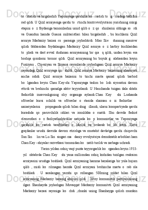 to xtatish va birgalashib Yaponiyaga qarshilik ko rsatish to g risidagi taklifini   
rad qildi. U Qizil armiyasiga qarshi to rtinchi kontrrevolyutsion yurishning oxirgi	

etapini o z foydasiga tamomlashni umid qilib o z qo shinlarini oldinga so rdi	
   
va   Guandun   hamda   Guansi   militaristlari   bilan   birgalashib   ,   bu   kuchlarni   Qizil
armiya   Markaziy   bazasi   ro parasiga   joylashtirdi.   Mao   Sze   dunning   maniver	
 
qilish   tktikasidan   foydalangan   Markaziy   Qizil   armiya   o z   harbiy   kuchlaridan	

to pladi   va   dast   avval   dushman   armiyasining   bir   qia q   qildi,   undan   keyin   esa	
 
boshqa   qismlarni   tormor   qildi.   Qizil   armiyaning   bu   buyuk   g alabasidan   keyin	

Fusziyan   ,   Chjeszyan   va   Szyansi   rayonlarida   joylashgaan   Qizil   armiya   Markaziy
rayondagi Qizil armiyaga qo shildi: Qizil armiya Markaziy bazasining ahamiyati	

ancha   oshdi.   Qizil   armiya   bazasini   to tinchi   marta   qamal   qilish   barbod	

bo lgandan   keyin   Chan   Kay-shi   Yaponiyaga   taslim   bo lish   siyosatini   davom	
 
ettirdi   va   beshinchi   qamalga   aktiv   tayyorlandi.   U   Nanchanda   tuzgan   dala   shtabi
fashistlik   zuravonligining   oliy   organiga   aylandi.Chan   Kay   shi   Lushanda	

ofitserlar   kursi   ochildi   va   ofitserlar   o rtasida   shaxsan   o zi   fashistlar  	
  
nazariyalarini   propaganda qilish bilan shug illandi, ularni kompartiyada qarshi	
 
kurashda   qo paruvchilik   ishlari   va   xoinlikka   o rnatdi.   Shu   davrda   fashist
 
elementlari   o z   faoliyatlashtirdilar   natijada   ko p   komunistlar   va   Yaponiyaga
 
qarshilik   ko rsatish   tarafdorlari   o ldirildi   va   bedarak   bo lib   ketdi.   Xatto
  
grajdanlar   urushi   davrida   davom   etirishga   va   mustabit   davlatga   qarshi   chiquvchi
Sun Sin   lin va Lu Sin  singari ma daniy revolyutsiya demokratik arboblari ham	
 
Chan Kay –shiyalar razvetkasi tomonidan ko zatib turildi va zarbaga uchradi.	

                   Yarim yildan oshiq vaqt puxta tayyorgarlik ko rgandan keyin 1933-	

yil     oktabrda   Chan   Kay   shi   yana   milliondan   oshiq   kishidan   tuzilgan   reaksion	

armiyasini urushga boshladi. Qizil armiyaning hamma bazalariga bir yula hujum
qilib   ,   misli   ko rilmagan   hamda   Qizil   armiyani   beshincha   marta   o rab   ola	
 
boshladi   .   U   saralangan   yaxshi   qo rollangan   500ming   soldat   bilan   Qizil	

armiyaning   Markaziy   bazasig   ahujum   qildi   .   Xitoy   komunistik   partiyasinining
ilgari   Shanhayda   joylashgan   Muvaqqat   Markaziy   komuniteti   Qizil   armiyaning
Markaziy   bazasi   rayoniga   ko chdi   ,chunki   uning   Shanhayga   qolish   mumkin	
 