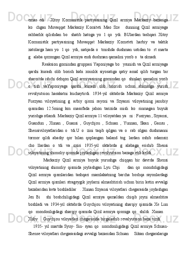 emas   edi   .   Xitoy   Komunistik   partiyasining   Qizil   armiya   Markaziy   bazasiga
ko chgan   Muvaqqat   Markaziy   Komiteti   Mao   Sze   dunning   Qizil   armiyaga 
rahbarlik   qilishdan   bo shatib   hatoga   yo l   qo ydi.   BUlardan   tashqari   Xitoy	
  
Komunistik   partiyasining   Muvaqqat   Markaziy   Kometeti   harbiy   va   taktik
xatolarga   ham   yo l   qo ydi,   natijada   o tmishda   dushman   ustidan   to rt   marta	
   
g alaba qozongan Qizil armiya endi dushman qamalini yorib o ta olmadi. 	
 
            Reaksion gomindan gruppasi Yaponiyaga bo ysunish va Qizil armiyaga	

qarshi   kurash   olib   borish   kabi   xoinlik   siyosatiga   qatiy   amal   qilib   turgan   bir
sharoitda ishchi dehqon Qizil armiyasining gomindan qo shinlari qamalini yorib	

o tish   vaYaponiyaga   qarshi   kurash   olib   boorish   uchun   shimolga   yurish	

revolyutsion   harakatni   kuchaytirdi.   1934-yil   oktabrda   Markaziy   Qizil   armiya
Fuszyan   viloyatining   g arbiy   qismi   rayoni   va   Szyansi   viloyatining   janubiy	

qismidan   12.5ming   km   masofada   jahon   tarixida   misli   ko rinmagan   buyuk	

yurishga otlandi. Markaziy Qizil armiya 11 viloyatdan ya ni : Fuszyan , Szyansi,	

Guandun   ,   Xunan   ,   Guansi   ,   Guychjou   ,   Schuan   ,   Yunnan,   Skan   ,   Gansu   ,
Shensiviloyatlaridan   o tdi.U   o zini   taqib   qilgan   va   o rab   olgan   dushmanni	
  
tormor   qildi   abadiy   qor   bilan   qoplangan   baland   tog lardan   oshib   odamsiz	

cho llardan   o tdi   va   oxiri   1935-yil   oktabrda   g alabaga   erishib   Shensi	
  
viloyatining shimoliy qismida joylashgan revolyutsion bazaga etib keldi.
            Markaziy   Qizil   armiya   buyuk   yurushga   chiqqan   bir   davrda   Shensi
viloyatining   shimoliy   qismida   joylashgan   Lyu   Chji     dan   qo mondoligidagi	
 
Qizil   armiya   qismlaridan   tashqari   mamlakatning   barcha   boshqa   rayonlardagi
Qizil   armiya   qismlari   strageygik   joylarni   almashtirish   uchun   birin   ketin   avvalgi
bazalaridan keta boshladilar   . Xunan Szyansi viloyatlari chegarasida joylashgan
Jen   Bi   shi   boshchiligidagi   Qizil   armiya   qamaldan   chiqib   joyni   almashtira	

boshladi   va   1934-yil   oktabrda   Guychjou   viloyatining   sharqiy   qismida   Xe   Lun
qo mondonligidagi   sharqiy   qismida   Qizil   armiya   qismiga   qo shildi.   Xunan  	
  
Xuby   Guychjou viloyatlari chegarasida birgalashib revalyutsion baza tuzdi.	

      1935-   yil   martda   Syuy-   Sin-   syan   qo nomdonligidagi   Qizil   armiya   Schuan-	

Shense viloyatlari chegarasidagi avvalgi bazasidan Schuan   Sikan chegaralariga	
 