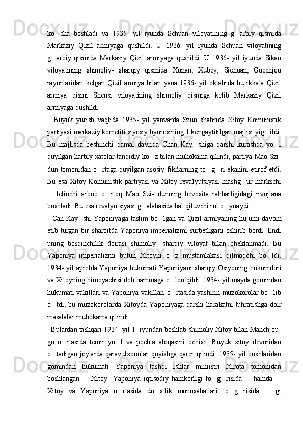 ko cha   boshladi   va   1935-   yil   iyunda   Schuan   viloyatining   g arbiy   qismida 
Markaziy   Qizil   armiyaga   qushildi.   U   1936-   yil   iyunda   Schuan   viloyatining
g arbiy   qismida   Markaziy   Qizil   armiyaga   qushildi.   U   1936-   yil   iyunda   Sikan

viloyatining   shimoliy-   sharqiy   qismida   Xunan,   Xubey,   Sichuan,   Guechjou
rayonlaridan   kelgan   Qizil   armiya   bilan   yana   1936-   yil   oktabrda   bu   ikkala   Qizil
armiya   qismi   Shensi   viloyatining   shimoliy   qismiga   kelib   Markaziy   Qizil
armiyaga qushildi. 
    Buyuk   yurish   vaqtida   1935-   yil   yanvarda   Szun   shahrida   Xitoy   Komunistik
partiyasi markaziy kometiti siyosiy byurosining 1 kengaytitilgan majlisi yig ildi.	

Bu   majlisda   beshinchi   qamal   davrida   Chan   Kay-   shiga   qarshi   kurashda   yo l	

quyilgan harbiy xatolar tanqidiy ko z bilan muhokama qilindi, partiya Mao Szi-	

dun tomonidan o rtaga  quyilgan  asosiy  fikrlarning to g ri  ekanini  etirof  etdi.	
  
Bu   esa   Xitoy   Komunistik   partiyasi   va   Xitoy   revalyutsiyasi   mashg ur   markschi	

  lelinchi   arbob   o rtoq   Mao   Szi-   dunning   bevosita   rahbarligidagi   rivojlana	
 
boshladi. Bu esa revalyutsiyasi g alabasida hal qiluvchi rol o ynaydi.	
 
    Can  Kay-  shi  Yaponiyaga  taslim   bo lgan  va Qizil   armiyaning  hujumi  davom	

etib   turgan   bir   sharoitda   Yaponiya   imperializmi   surbetligani   oshirib   bordi.   Endi
uning   bosqinchilik   doirasi   shimoliy-   sharqiy   viloyat   bilan   cheklanmadi.   Bu
Yaponiya   imperializmi   butun   Xitoyni   o z   mustamlakasi   qilmoqchi   bo ldi.	
 
1934- yil aprelda Yaponiya hukumati Yaponiyani sharqiy Osiyoning hukumdori
va Xitoyning himoyachisi deb hammaga e lon qildi. 1934- yil mayda gomindan

hukumati vakillari va Yaponiya vakillari o rtasida yashirin muzokorolar bo lib
 
o tdi,   bu   muzokorolarda   Xitoyda   Yaponiyaga   qarshi   harakatni   tuhratishga   doir	

masalalar muhokama qilindi.
  Bulardan tashqari 1934- yil 1- iyundan boshlab shimoliy Xitoy bilan Manchjou-
go   o rtasida   temir   yo l   va   pochta   aloqasini   ochish,   Buyuk   xitoy   devoridan	
 
o tadigan joylarda qaravulxonolar quyishga qaror qilindi. 1935- yil boshlaridan	

gomindan   hukumati   Yaponiya   tashqi   ishlar   miniistri   Xirota   tomonidan
boshlangan     Xitoy-   Yaponiya   iqtisodiy   hamkorligi   to g risida     hamda  	
    
Xitoy   va   Yaponiya   o rtasida   do stlik   munosabatlari   to g risida     gi	
     