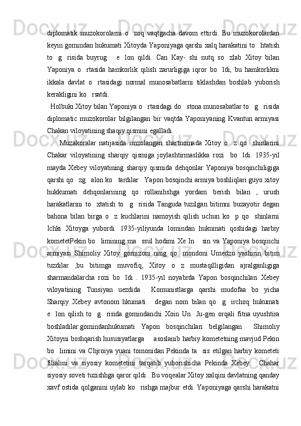 diplomatik   muzokorolarni   o zoq   vaqtgacha   davom   ettirdi.   Bu   muzokorolardan
keyin gomindan hukumati Xitoyda Yaponiyaga qarshi xalq harakatini to htatish	

to g risida   buyrug   e lon   qildi.   Can   Kay-   shi   nutq   so zlab   Xitoy   bilan	
    
Yaponiya   o rtasida   hamkorlik   qilish   zarurligiga   iqror   bo ldi,   bu   hamkorlikni	
 
ikkala   davlat   o rtasidagi   normal   munosabatlarni   tiklashdan   boshlab   yuborish	

kerakligini ko rsatdi. 	

  Holbuki Xitoy bilan Yaponiya o rtasidagi do stona munosabatlar to g risida	
   
diplomatic   muzokorolar   bilgilangan   bir   vaqtda   Yaponiyaning   Kvantun   armiyasi
Chakan viloyatining shaqiy qismini egalladi. 
        Muzakoralar   natijasida   imzolangan   shartnomada   Xitoy   o z   qo shinlarini	
 
Chakar   viloyatining   sharqiy   qismiga   joylashtirmaslikka   rozi     bo ldi.   1935-yil	

mayda   Xebey   viloyatining   sharqiy   qismida   dehqonlar   Yaponiya   bosqinchiligiga
qarshi qo zg alon ko tardilar . Yapon bosqinchi armiya boshliqlari guyo xitoy	
  
hukkumati   dehqonlarining   qo rollanihshga   yordam   berish   bilan   ,   urush	

harakatlarini   to xtatish   to g risida   Tanguda   tuzilgan   bitimni   buzayotir   degan	
  
bahona   bilan   birga   o z   kuchlarini   namoyish   qilish   uchun   ko p   qo shinlarni	
  
Ichki   Xitoyga   yubordi.   1935-yiliyunda   lomindan   hukumati   qoshidagi   harbiy
kometetPekin bo limining ma ssul  hodimi  Xe In  sin va Yaponiya bosqinchi	
  
armiyasi   Shimoliy   Xitoy   gornizoni   ning   qo mondoni   Umedzu   yashirin   bitim	

tuzdilar   ,bu   bitimga   muvofiq,   Xitoy   o z   mustaqilligidan   ajralganligiga

sharmandalarcha   rozi   bo ldi   .   1935-yil   noyabrda   Yapon   bosqinchilari   Xebey	

viloyatining   Tunsiyan   uezdida   Komunistlarga   qarshi   mudofaa   bo yicha	
 
Sharqiy   Xebey   avtonom   hkumati   degan   nom   bilan   qo g irchoq   hukumati
  
e lon   qilish   to g risida   gomindanchi   Xoin   Un     Ju-gen   orqali   fitna   uyushtira	
  
boshladilar.gomindanhukumati   Yapon   bosqinchilari   belgilangan   Shimoliy	

Xitoyni boshqarish hususiyatlarga   asoslanib harbiy kometetning mavjud Pekin	

bo limini  va  Chjroiya  yuani  tomonidan  Pekinda  ta sis  etilgan harbiy kometeti	
 
filialini   va   siyosiy   kometetini   tarqatib   yuborishicha   Pekinda   Xebey   Chahar	

siyosiy soveti tuzishhga qaror qildi . Bu voqealar Xitoy xalqini davlatning qanday
xavf ostida qolganini uylab ko rishga majbur etdi. Yaponiyaga qarshi harakatni	
 