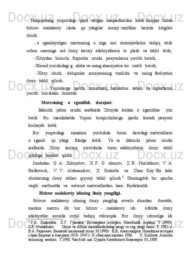    Tadqiqotning   yuqoridagi   qayd   etilgan   maqsadlaridan   kelib chiqqan   holda
bitiruv-     malakaviy       ishda       qo ydagilar       asosiy   vazifalar       tarzida       belgilab
olindi:
      - o rganilayotgan   mavzuning   o ziga   xos   xususiyatlarini   tadqiq   etish	
 
uchun   mavzuga   oid   ilmiy   tarixiy   adabiyotlarini   to plash   va   tahlil   etish;	

      - Xitoydan   birinchi   fuqorolar   urushi   jarayonlarini  yoritib  berish;
      - Shimol yurishidagi g alaba va uning ahamiyatini ko rsatib   berish;	
 
           - Xitoy     ishchi   - dehqonlar     armiyasining     tuzilishi     va     uning   faoliyatini
ilmiy   tahlil   qiliish;      
                     -  Yaponlarga   qarshi   umumxalq   harakatini   sabab   va  oqibatlarini
yoritib   berishdan   iboratdir.  
 
             Mavzuning     o rganilish     darajasi.

        Ikkinchi   jahon   urushi   arafasida   Xitoyda   keskin   o zgarishlar     yuz	

berdi.       Bu       mamlakatda       Yapon       bosqinchilariga       qarshi       kurash     jarayoni
kuchayib   ketdi.  
    Biz       yuqoridagi       masalani       yoritishda       turon       davrdagi   materiallarni
o rganib       qo ydagi       fikirga       keldi.       Ya ni       ikkinchi       jahon       urushi	
  
arafasida       Xitoy       tarixini       yoritishida       turon     adabiyotlarni       ilmiy       tahlil
qilishga   harakat   qildik.
     Jumladan     G. A.   Xidoyatov,     X. F.   G ulomov,     Z. R.   Nuriddinov,   V. A.	

Radkevich,       V.   V.     Aleksandrov,       X.     Sinkotta       va       Chan     Kay   Shi     kabi
olimlarning   ilmiy   ishlari   qiyosiy   tahlil   qilindi. 3
   Shuningdek   bir   qancha
vaqtli   matbuotda   va   enternet  materiallardan   ham   foydalanildi.
           Bitiruv  malakaviy  ishning  ilmiy  yangiligi.
    Bitiruv    malakaviy   ishning   ilmiy   yangiligi   avvalo   shundan     iboratki,
maskur       mavzu       ilk       bor       bitiruv     -     malakaviy       ish           sifatida       ilmiy
adabiyotlar     asosida     izchil     tadqiq     etilmoqda.     Biz       ilmiy     istimolga     ilk
3
  Г.A.   Хидоятов,     Х.Г.   Гуломов.   Вс емирная    история.    Навейший    период.    Т. 1999г.
Z.R. Nuriddinov.           Osiyo va Afrika mamlakatlarining  yangi va eng yangi tarixi. T. 1982-y.
В.А. Радкевич. Великий шелковый путы. М.1990г.   В,В, Александров. Новейшая история
стран Европы и Америки 1918- 1945 г. И «Высшая школа» 1986.       X .  Sinkkota    Amerika
tarixining    asoslari .   T .1998. Чан Кай- ши. Судьба Китайского Бонапарта.  M.,1989.
         