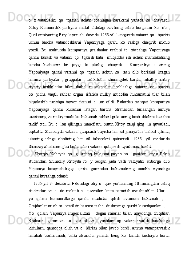 o z   vatanlarini   qo tqazish   uchun   boshlagan   harakatni   yanada   ko chaytirdi.  
Xitoy   Komunistik   partiyasi   millat   oldidagi   xavfning   oshib   borganini   ko rib   ,	

Qizil armiyaning Buyuk yurushi davrida 1935-yil 1-avgustda vatanni qo tqazish	

uchun   barcha   vatandoshlarni   Yaponiyaga   qarshi   ko rashga   chaqirib   mktub	

yozdi.   Bu   maktubda   kompartiya   grajdanlar   urshini   to xtatishga   Yaponiyaga

qarshi   kurash   va   vatanni   qo tqazish   kabi     muqaddas   ish   uchun   mamlakatning	

barcha   kuchlarini   bir   joyga   to plashga   chaqirdi   .   Kompartiya   o zining	
 
Yaponiyaga   qarshi   vatanni   qo tqazish   uchun   ko rash   olib   borishni   istagan	
 
hamma   partiyalar   ,   gruppalar   ,   tashkilotlar   shuningdek   barcha   mhalliy   harbiy
siyosiy   tashkilotlar   bilan   darhol   muzakorolar   boshlashga   vatanni   qo tqazish	

bo yicha   vaqtli   rahbar   organ   sifatida   milliy   mudofaa   hukumatini   ular   bilan	

birgalashib   tuzishga   tayyor   ekanini   e lon   qildi.   Bulardan   tashqari   kompartiya	

Yaponiyaga   qarshi   kurashni   istagan   barcha   otratlardan   birlashgan   armiya
tuzishning va milliy mudofaa hukumati rahbarligida uning bosh shtabini tuzishni
taklif   etdi.   Bu   e lon   qilingan   manefistni   butun   Xitoy   xalqi   qizg in   quvatladi,	
 
oqibatda Shanxayda  vatanni   qutqazish  buyicha  har  xil  jamiyatlar   tashkil   qilindi,
ularning   ishiga   aholining   har   xil   tabaqalari   qatnashdi.   1935-   yil   oxirlarida
Shanxay aholisining bu taqbaqalari vatanni qutqazish uyushmasi tuzildi. 
      Sharqiy   Xebeyda   qo g irchoq   hukumat   paydo   bo lganidan   keyin   Pekin	
  
studentlari   Shimoliy   Xitoyda   ro y   bergan   juda   vafli   vaziyatni   etiborga   olib	

Yaponiya   bosqinchiligiga   qarshi   gomindan   hukumatining   xoinlik   siyosatiga
qarshi kurashga otlandi.
      1935-yil   9-   dekabrda   Pekindagi   oliy   o quv   yurtlarining   10   miningdan   oshiq	

studentlari   va   o rta   maktab   o quvchilari   katta   namoish   uyushtirdilar.   Ular  	
  
yo qolsin   komunistlarga   qarshi   mudofaa   qilish   avtonom   hukumati ,  	
  
Grajdanlar urush to xtatilsin hamma tashqi dushmanga qarshi kurashganlar , 	
  
Yo qolsin   Yaponiya   imperializmi   degan   shiorlar   bilan   maydonga   chiqdilar.	
 
Reaksion   gomindan   to dasi   student   yoshlarining   vatanparvarlik   harakatiga	

kishilarni   qamoqqa   olish   va   o ldirish   bilan   javob   berdi,   ammo   vatanparvarlik	

harakati   bostirilmadi,   balki   aksincha   yanada   keng   ko lamda   kuchayib   bordi.	
 