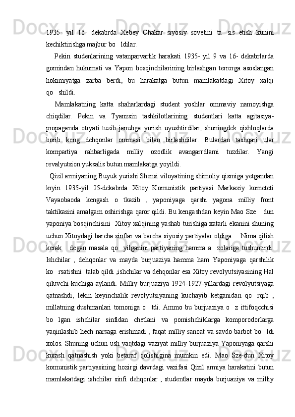 1935-   yil   16-   dekabrda   Xebey   Chakar   siyosiy   sovetini   ta sis   etish   kunini
kechiktirishga majbur bo ldilar.	

      Pekin   studenlarining   vatanparvarlik   harakati   1935-   yil   9   va   16-   dekabrlarda
gomindan   hukumati   va   Yapon   bosqinchilarining   birlashgan   terrorga   asoslangan
hokimiyatga   zarba   berdi,   bu   harakatga   butun   mamlakatdagi   Xitoy   xalqi
qo shildi. 	

    Mamlakatning   katta   shaharlardagi   student   yoshlar   ommaviy   namoyishga
chiqdilar.   Pekin   va   Tyanzsin   tashkilotlarining   studentlari   katta   agitasiya-
propaganda   otryati   tuzib   janubga   yurish   uyushtirdilar,   shuningdek   qishloqlarda
borib   keng   dehqonlar   ommasi   bilan   birlashdilar.   Bulardan   tashqari   ular
kompartiya   rahbarligada   milliy   ozodlik   avangarrdlarni   tuzdilar.   Yangi
revalyutsion yuksalis butun mamlakatga yoyildi. 
  Qizil armiyaning Buyuk yurishi Shensi viloyatining shimoliy qismiga yetgandan
kryin   1935-yil   25-dekabrda   Xitoy   Komunistik   partiyasi   Markaxiy   kometeti
Vayaobaoda   kengash   o tkazib   ,   yaponiyaga   qarshi   yagona   milliy   front	

taktikasini amalgam oshirishga qaror qildi. Bu kengashdan keyin Mao Sze  dun	

yaponiya bosqinchisini   Xitoy xalqining yashab turishiga xatarli ekanini shuning
uchun Xitoydagi barcha sinflar va barcha siyosiy partiyalar oldiga   Nima qilish	

kerak   degan   masala   qo yilganini   partiyaning   hamma   a zolariga   tushuntirdi.	
  
Ishchilar   ,   dehqonlar   va   mayda   burjuaziya   hamma   ham   Yaponiyaga   qarshilik
ko rsatishni  talab qildi ,ishchilar va dehqonlar esa Xitoy revolyutsiyasining Hal	

qiluvchi  kuchiga  aylandi.  Milliy burjuaziya  1924-1927-yillardagi   revolyutsiyaga
qatnashdi,   lekin   keyinchalik   revolyutsiyaning   kuchayib   ketganidan   qo rqib   ,	

millatning   dushmanlari   tomoniga   o tdi.   Ammo   bu   burjuaziya   o z   ittifoqcchisi	
 
bo lgan   ishchilar   sinfidan   chetlani   va   pomishchiklarga   komporodorlarga	

yaqinlashib hech narsaga erishmadi , faqat milliy sanoat va savdo barbot bo ldi	

xolos. Shuning uchun ush vaqtdagi vaziyat  milliy burjuaziya Yaponiyaga qarshi
kurash   qatnashish   yoki   betaraf   qolishigina   mumkin   edi.   Mao   Sze-dun   Xitoy
komunistik partiyasining hozirgi davrdagi vazifasi Qizil armiya harakatini butun
mamlakatdagi   ishchilar   sinfi   dehqonlar   ,   studentlar   mayda   burjuaziya   va   milliy 