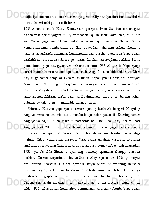 burjiaziya harakatlari bilan birlashtirib yagona milliy revolyutsion front tuzishdan
iborat ekanini ochiq ko rsatib berdi.
1935-yildan   boshlab   Xitoy   Komunistik   partiyasi   Mao   Sze-dun   rahbarligida
Yaponiyaga qarshi yagona milliy front tashkil qilish uchun katta ish qildi. Butun
xalq   Yaponiyaga   qarshilik   ko rsatish   va   vatanni   qo tqazishga   otlangan   Xitoy	
 
komunistlarining   pozitsiyasini   qo llab   quvvatladi,   shuninig   uchun   aholining	

hamma tabaqalarida gomindan hukumronligidagi  barcha  rayonlarda Yaponiyaga
qarshilik ko rsatish va vatanini qo tqarish harakati tez rivojlana boshladi. Hatto	
 
gomindanning   guansu   gunandun   militaristlar   ham   1938-yil   iyunda   Yaponiyaga
qarshi   kurash   hamda   vatanni   qo tqazish   bayrog I   ostida   birlashdilar   va   Chan	
 
Kay-shiga   qarshi   chiqdilar   1936-yil   avgustda   Yaponiyaning   bosqinchi   armiyasi
Manchjou     Go   qo g irchoq   hukumati   armiyasi   bilan   birga   Suyuanni   bosib	
  
olish   operatsiyalarini   boshladi.1936-   yil   yoyabrda   suyunda   joylashgan   xitoy
armiyasi   xotoyliklarga   zarba   berdi   va   Baylinmtaoni   ozod   qildi,   buning   uchun
butun xitoy xalqi qizg in minnatdorligani bildirdi. 	

    Shimoliy   Xitoyda   yaponiya   bosqinchiliganing   kuchayib   borgani   Xitoydagi
Angliya   Amerika   imperialistlari   manfaatlariga   halak   yetqazdi.   Shuning   uchun
Angliya   va   AQSH   bilan   sekin   munosabatda   bo lgan   Chan   Kay-   shi   to dasi	
 
Angliya   vaAQSH   topshirig i   bilan   o zining   Yaponiyaga   nisbatan   o z	
  
pozitsitasini   o zgartirish   kerak   edi.   Birlashish   va   mamlakatni   qutqazishga	

intilgan   Xitoy   komunistik   partiyasi   Yaponiyaga   qarshlik   kursatish   siyosatini
amalgam oshirayotgan Qizil armiya dushman qurshovini yorib o tish maqsadida	

1936-   yil   fevralda   Shensi   viloyatining   shimoliy   qismidan   sharqqa   yurishni
boshladi. Xuanxe daryosini kechdi va Shansi viloyatiga   o tdi. 1936- yil mayda	

qizil   armiya   Shansida   g alaba   qozondi,   keyin   Shansi   viloyatining   shimoliy	

qismiga   qaytib,   sulh   muzokaralarini   boshlash   gomindan   bilan   kompartiya
o rtasidagi   grajdanlar   urushni   to xtatish   va   barcha   quchlarni   yif ib	
  
Yaponiyaga   qarshi   kurashish     to risidagi   chaqirig ini   tepegraf   orqali   e lon	
  
qildi. 1936- yil avgustda kompartiya gomindanga yana xat yuborib, Yaponiyaga 