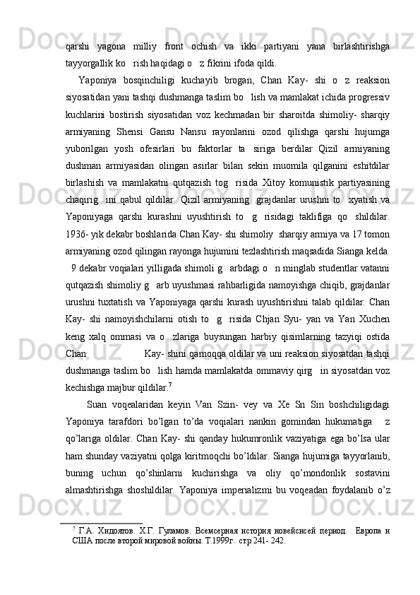 qarshi   yagona   milliy   front   ochish   va   ikki   partiyani   yana   birlashtirishga
tayyorgallik ko rish haqidagi o z fikrini ifoda qildi.  
    Yaponiya   bosqinchiligi   kuchayib   brogan,   Chan   Kay-   shi   o z   reaksion	

siyosatidan yani tashqi dushmanga taslim bo lish va mamlakat ichida progressiv	

kuchlarini   bostirish   siyosatidan   voz   kechmadan   bir   sharoitda   shimoliy-   sharqiy
armiyaning   Shensi   Gansu   Nansu   rayonlarini   ozod   qilishga   qarshi   hujumga
yuborilgan   yosh   ofesirlari   bu   faktorlar   ta siriga   berdilar   Qizil   armiyaning

dushman   armiyasidan   olingan   asirlar   bilan   sekin   muomila   qilganini   eshitdilar
birlashish   va   mamlakatni   qutqazish   tog risida   Xitoy   komunistik   partiyasining	

chaqirig ini   qabul   qildilar     Qizil   armiyaning     grajdanlar   urushni   to xyatish   va	
 
Yaponiyaga   qarshi   kurashni   uyushtirish   to g risidagi   taklifiga   qo shildilar.	
  
1936- yik dekabr boshlarida Chan Kay- shi shimoliy  sharqiy armiya va 17 tomon
armiyaning ozod qilingan rayonga hujumini tezlashtirish maqsadida Sianga kelda.
   9 dekabr voqialari yilligada shimoli g arbdagi o n minglab studentlar vatanni	
 
qutqazish shimoliy g arb uyushmasi rahbarligida namoyishga chiqib, grajdanlar	

urushni  tuxtatish va Yaponiyaga qarshi kurash uyushtirishni  talab qildilar. Chan
Kay-   shi   namoyishchilarni   otish   to g risida   Chjan   Syu-   yan   va   Yan   Xuchen	
 
keng   xalq   ommasi   va   o zlariga   buysungan   harbiy   qisimlarning   tazyiqi   ostida	

Chan                    Kay- shini qamoqqa oldilar va uni reaksion siyosatdan tashqi
dushmanga taslim bo lish hamda mamlakatda ommaviy qirg in siyosatdan voz	
 
kechishga majbur qildilar. 7
        Suan   voqealaridan   keyin   Van   Szin-   vey   va   Xe   Sn   Sin   boshchiligidagi
Yaponiya   tarafdori   bo’lgan   to’da   voqialari   nankin   gomindan   hukumatiga   z	

qo’lariga  oldilar.  Chan   Kay -   shi   qanday   hukumronlik   vaziyatiga   ega   bo ’ lsa   ular
ham   shunday   vaziyatni   qolga   kiritmoqchi   bo ’ ldilar .  Sianga   hujumiga   tayyorlanib ,
buning   uchun   qo ’ shinlarni   kuchirishga   va   oliy   qo ’ mondonlik   sostavini
almashtirishga   shoshildilar .   Yaponiya   imperializmi   bu   voqeadan   foydalanib   o ’ z
7
  Г.А.   Хидоятов.   Х.Г.   Гуламов.   Всемсерная   история   новейсисей   период.     Европа   и
США после второй мировой войны. Т.1999г.  стр 241- 24 2.  