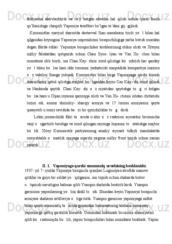faoliyatini   aktivlashtirdi   va   ro ’ y   bergan   ahvolni   hal   qilish   uchun   qurol   kuchi
qo ’ llanishiga   chaqirib   Yaponiya   tarafdori   bo ’ lgan   to ’ dani   gij -  gijladi .
    Komunistlar   mavjud   sharoitda   dastavval   Sian   masalasini   tinch   yo l   bilan   hal
qilgandan keyingina Yaponiya imperializmi bosqinchiligiga zarba berish mumkin
degan fikrda edilar. Yaponiya bosqinchilari kirdikorining oldini olish va Xitoyni
milliy   falokatdan   qutqazish   uchun   Chan   Syue-   lyan   va   Yan   Xu-   chen   bilan
muzokora olib borib, uni Chan Kay-  shini  ozod qilishga ko ndirish har qanday	

yo l bilan bo lsa ham  ikki  tomonni yashatirish maqsadida kompartiya maxsus	
 
o z vakilini Sianga yubordi. Komunistlar bilan birga Yaponiyaga qarshi kurash

sharoitlarini qabul qilishga majbur bo lgandan keyin Can Kay- shi ozod qilindi	

va   Nankinda   qaytdi.   Chan   Kay-   shi   o z   niyatidan   qaytishga   to g ri   kelgan
  
bo lsa ham u Chjan myanni qamoqqa olish va Yan Xu- chenni ishdan chitlatishi	

lozim   edi,   ammo   shimoliy-   sharqiy   armiya   va   17   tomon   armiyasini   qayta
qurayotib u suniy ravishda ba zi bir qyinchiliklar to g dirdi. 	
  
          Lekin  jamoachilik   fikri   ta sirida   u   ahir   o z  reaksion   siyosatini   birmuncha
 
vaqt o zgartirib turishga va ozod qilingan rayonga hujumni to xtatishga majbur	
 
bo ldi.   Xitoy   Komunistik   partiyasining   amaliy   siyosati   tufayli   mamlakatda	

osoyishtalik   o rnatildi   oniyaga   nqarshi   yagona   milliy  front   tuzish   uchun   zamin	

yaratdi. 
        II. I.   Yaponiyaga qarshi umumxalq urushining boshlanishi.
1937- yil 7- iyulda Yaponiya bosqinchi qismlari Lugousyao atrofida manevr 
qildilar va guyo bir soldat yo qolganini, uni topish uchun shaharda tintuv 	

o tqazish zarurligini bahona qilib Yuanpin shahrida bostirib kirdi. Yuanpin 	

garnizoni yaponlarning yo lini dadil to sdi. Shundan keyin Yaponiya bosqinchi 	
 
armiyasi shaharni artilleriya o tiga tutdi. Yuanpin garnizori yaponiyaga nafrat 	

bilan qarab umumxalq ta sirida gomindan hukumatining talabani minsimay, 	

yaponlarga qattiq qarshilik kursatdi. Gomindan hukumati bu nizoni ahamiyatsiz 
qilib ko rsatmoqchi bo lib, yapon bosqinchilari bilan muzokara boshladi. Yapon 	
  