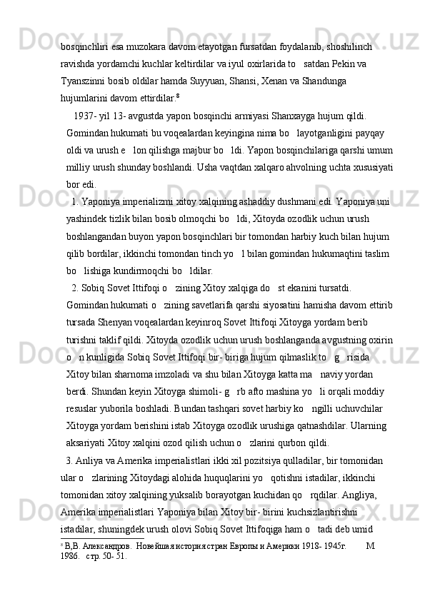 bosqinchliri esa muzokara davom etayotgan fursatdan foydalanib, shoshilinch 
ravishda yordamchi kuchlar keltirdilar va iyul oxirlarida to satdan Pekin va 
Tyanszinni bosib oldilar hamda Suyyuan, Shansi, Xenan va Shandunga 
hujumlarini davom ettirdilar. 8
  
   1937- yil 13- avgustda yapon bosqinchi armiyasi Shanxayga hujum qildi. 
Gomindan hukumati bu voqealardan keyingina nima bo layotganligini payqay 

oldi va urush e lon qilishga majbur bo ldi. Yapon bosqinchilariga qarshi umum	
 
milliy urush shunday boshlandi. Usha vaqtdan xalqaro ahvolning uchta xususiyati
bor edi. 
   1. Yaponiya imperializmi xitoy xalqining ashaddiy dushmani edi. Yaponiya uni 
yashindek tizlik bilan bosib olmoqchi bo ldi, Xitoyda ozodlik uchun urush 	

boshlangandan buyon yapon bosqinchlari bir tomondan harbiy kuch bilan hujum 
qilib bordilar, ikkinchi tomondan tinch yo l bilan gomindan hukumaqtini taslim 

bo lishiga kundirmoqchi bo ldilar. 	
 
  2. Sobiq Sovet Ittifoqi o zining Xitoy xalqiga do st ekanini tursatdi. 	
 
Gomindan hukumati o zining savetlarifa qarshi siyosatini hamisha davom ettirib	

tursada Shenyan voqealardan keyinroq Sovet Ittifoqi Xitoyga yordam berib 
turishni taklif qildi. Xitoyda ozodlik uchun urush boshlanganda avgustning oxirin
o n kunligida Sobiq Sovet Ittifoqi bir- biriga hujum qilmaslik to g risida 	
  
Xitoy bilan sharnoma imzoladi va shu bilan Xitoyga katta ma naviy yordan 	

berdi. Shundan keyin Xitoyga shimoli- g rb afto mashina yo li orqali moddiy 	
 
resuslar yuborila boshladi. Bundan tashqari sovet harbiy ko ngilli uchuvchilar 	

Xitoyga yordam berishini istab Xitoyga ozodlik urushiga qatnashdilar. Ularning 
aksariyati Xitoy xalqini ozod qilish uchun o zlarini qurbon qildi.	

  3. Anliya va Amerika imperialistlari ikki xil pozitsiya qulladilar, bir tomonidan 
ular o zlarining Xitoydagi alohida huquqlarini yo qotishni istadilar, ikkinchi 	
 
tomonidan xitoy xalqining yuksalib borayotgan kuchidan qo rqdilar. Angliya, 	

Amerika imperialistlari Yaponiya bilan Xitoy bir- birini kuchsizlantirishni 
istadilar, shuningdek urush olovi Sobiq Sovet Ittifoqiga ham o tadi deb umid 	

8
  В,В. Александров.  Новейшая история стран Европы и Америки 1918- 1945г.         М . 
1 986.   стр. 50- 51. 