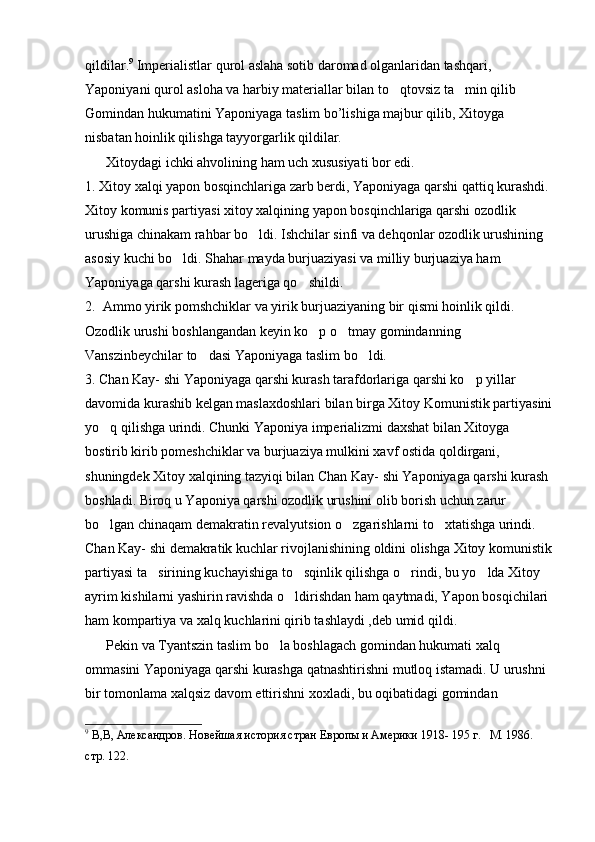 qildilar. 9
 Imperialistlar qurol aslaha sotib daromad olganlaridan tashqari, 
Yaponiyani qurol asloha va harbiy materiallar bilan to qtovsiz ta min qilib    
Gomindan hukumatini Yaponiyaga taslim bo’lishiga majbur qilib, Xitoyga 
nisbatan hoinlik qilishga tayyorgarlik qildilar.
      Xitoydagi ichki ahvolining ham uch xususiyati bor edi. 
1. Xitoy xalqi yapon bosqinchlariga zarb berdi, Yaponiyaga qarshi qattiq kurashdi. 
Xitoy komunis partiyasi xitoy xalqining yapon bosqinchlariga qarshi ozodlik 
urushiga chinakam rahbar bo ldi. Ishchilar sinfi va dehqonlar ozodlik urushining 	

asosiy kuchi bo ldi. Shahar mayda burjuaziyasi va milliy burjuaziya ham 	

Yaponiyaga qarshi kurash lageriga qo shildi.	

2.  Ammo yirik pomshchiklar va yirik burjuaziyaning bir qismi hoinlik qildi. 
Ozodlik urushi boshlangandan keyin ko p o tmay gomindanning 	
 
Vanszinbeychilar to dasi Yaponiyaga taslim bo ldi.	
 
3. Chan Kay- shi Yaponiyaga qarshi kurash tarafdorlariga qarshi ko p yillar 	

davomida kurashib kelgan maslaxdoshlari bilan birga Xitoy Komunistik partiyasini
yo q qilishga urindi. Chunki Yaponiya imperializmi daxshat bilan Xitoyga 	

bostirib kirib pomeshchiklar va burjuaziya mulkini xavf ostida qoldirgani, 
shuningdek Xitoy xalqining tazyiqi bilan Chan Kay- shi Yaponiyaga qarshi kurash 
boshladi. Biroq u Yaponiya qarshi ozodlik urushini olib borish uchun zarur 
bo lgan chinaqam demakratin revalyutsion o zgarishlarni to xtatishga urindi. 
  
Chan Kay- shi demakratik kuchlar rivojlanishining oldini olishga Xitoy komunistik
partiyasi ta sirining kuchayishiga to sqinlik qilishga o rindi, bu yo lda Xitoy 	
   
ayrim kishilarni yashirin ravishda o ldirishdan ham qaytmadi, Yapon bosqichilari 	

ham kompartiya va xalq kuchlarini qirib tashlaydi ,deb umid qildi.
      Pekin va Tyantszin taslim bo la boshlagach gomindan hukumati xalq 	

ommasini Yaponiyaga qarshi kurashga qatnashtirishni mutloq istamadi. U urushni 
bir tomonlama xalqsiz davom ettirishni xoxladi, bu oqibatidagi gomindan 
9
 В,В, Александров. Новейшая история стран Европы и Америки 1918- 195 г.   М. 1986. 
стр. 122. 