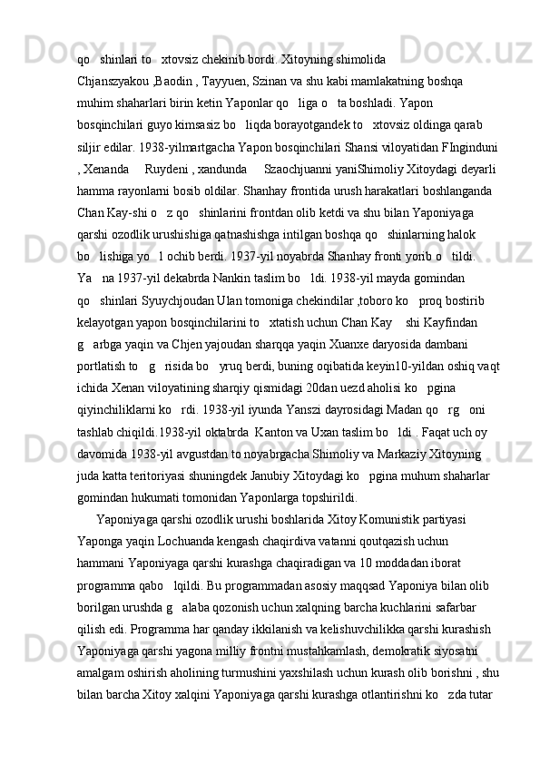 qo shinlari to xtovsiz chekinib bordi. Xitoyning shimolida  
Chjanszyakou ,Baodin , Tayyuen, Szinan va shu kabi mamlakatning boshqa 
muhim shaharlari birin ketin Yaponlar qo liga o ta boshladi. Yapon 	
 
bosqinchilari guyo kimsasiz bo liqda borayotgandek to xtovsiz oldinga qarab 	
 
siljir edilar. 1938-yilmartgacha Yapon bosqinchilari Shansi viloyatidan FInginduni
, Xenanda   Ruydeni , xandunda   Szaochjuanni yaniShimoliy Xitoydagi deyarli 	
 
hamma rayonlarni bosib oldilar. Shanhay frontida urush harakatlari boshlanganda 
Chan Kay-shi o z qo shinlarini frontdan olib ketdi va shu bilan Yaponiyaga 	
 
qarshi ozodlik urushishiga qatnashishga intilgan boshqa qo shinlarning halok 	

bo lishiga yo l ochib berdi. 1937-yil noyabrda Shanhay fronti yorib o tildi. 	
  
Ya na 1937-yil dekabrda Nankin taslim bo ldi. 1938-yil mayda gomindan 
 
qo shinlari Syuychjoudan Ulan tomoniga chekindilar ,toboro ko proq bostirib 
 
kelayotgan yapon bosqinchilarini to xtatish uchun Chan Kay  shi Kayfindan 	
 
g arbga yaqin va Chjen yajoudan sharqqa yaqin Xuanxe daryosida dambani 	

portlatish to g risida bo yruq berdi, buning oqibatida keyin10-yildan oshiq vaqt	
  
ichida Xenan viloyatining sharqiy qismidagi 20dan uezd aholisi ko pgina 	

qiyinchiliklarni ko rdi. 1938-yil iyunda Yanszi dayrosidagi Madan qo rg oni 	
  
tashlab chiqildi.1938-yil oktabrda  Kanton va Uxan taslim bo ldi . Faqat uch oy 	

davomida 1938-yil avgustdan to noyabrgacha Shimoliy va Markaziy Xitoyning 
juda katta teritoriyasi shuningdek Janubiy Xitoydagi ko pgina muhum shaharlar 	

gomindan hukumati tomonidan Yaponlarga topshirildi. 
      Yaponiyaga qarshi ozodlik urushi boshlarida Xitoy Komunistik partiyasi 
Yaponga yaqin Lochuanda kengash chaqirdiva vatanni qoutqazish uchun  
hammani Yaponiyaga qarshi kurashga chaqiradigan va 10 moddadan iborat 
programma qabo lqildi. Bu programmadan asosiy maqqsad Yaponiya bilan olib 	

borilgan urushda g alaba qozonish uchun xalqning barcha kuchlarini safarbar 

qilish edi. Programma har qanday ikkilanish va kelishuvchilikka qarshi kurashish 
Yaponiyaga qarshi yagona milliy frontni mustahkamlash, demokratik siyosatni 
amalgam oshirish aholining turmushini yaxshilash uchun kurash olib borishni , shu
bilan barcha Xitoy xalqini Yaponiyaga qarshi kurashga otlantirishni ko zda tutar 	
 
