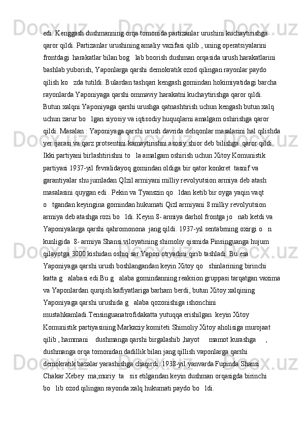 edi. Kenggash dushmanning orqa tomonida partizanlar urushini kuchaytirishga 
qaror qildi. Partizanlar urushining amaliy vazifasi qilib , uning operatsiyalarini 
frontdagi  harakatlar bilan bog lab boorish dushman orqasida urush harakatlarini 
bashlab yuborish, Yaponlarga qarshi demokratik ozod qilingan rayonlar paydo 
qilish ko zda tutildi. Bulardan tashqari kengash gomindan hokimiyatidagi barcha 	

rayonlarda Yaponiyaga qarshi ommaviy harakatni kuchaytirishga qaror qildi. 
Butun xalqni Yaponiyaga qarshi urushga qatnashtirish uchun kengash butun xalq 
uchun zarur bo lgan siyosiy va iqtisodiy huquqlarni amalgam oshirishga qaror 	

qildi. Masalan : Yaponiyaga qarshi urush davrida dehqonlar masalasini hal qilishda
yer ijarasi va qarz protsentini kamaytirishni asosiy shior deb bilishga  qaror qildi.
Ikki partiyani birlashtirishni to la amalgam oshirish uchun Xitoy Komunistik  	

partiyasi 1937-yil fevralidayoq gomindan oldiga bir qator konkret  tasnif va 
garantiyalar shu jumladan QIzil armiyani milliy revolyutsion armiya deb atash 
masalasini quygan edi . Pekin va Tyanszin qo ldan ketib bir oyga yaqin vaqt 	

o tgandan keyingina gomindan hukumati Qizl armiyani 8 milliy revolyutsion 	

armiya deb atashga rozi bo ldi. Keyin 8- armiya darhol frontga jo nab ketdi va 	
 
Yaponiyalarga qarshi qahromonona  jang qildi. 1937-yil sentabrning oxirgi o n 	

kunligida  8- armiya Shansi viloyatining shimoliy qismida Pinsinguanga hujum 
qilayotga 3000 kishidan oshiq sar Yapon otryadini qirib tashladi. Bu esa 
Yaponiyaga qarshi urush boshlangandan keyin Xitoy qo shinlarining birinchi 	

katta g alabasi edi.Bu g alaba gomindanning reaksion gruppasi tarqatgan vaxima	
 
va Yaponlardan qurqish kafiyatlariga barham berdi, butun Xitoy xalqining 
Yaponiyaga qarshi urushida g alaba qozonishiga ishonchini 	

mustahkamladi.Tensinguanatrofidakatta yutuqqa erishilgan  keyin Xitoy 
Komunistik partiyasining Markaziy komiteti Shimoliy Xitoy aholisiga murojaat 
qilib , hammani  dushmanga qarshi birgalashib ,hayot   mamot kurashga   ,   	
   
dushmanga orqa tomonidan dadillik bilan jang qillish vaponlarga qarshi 
demokratik bazalar yarashishga chaqirdi. 1938-yil yanvarda Fupinda Shansi   	

Chakar Xebey  ma;muriy  ta sis etilgandan keyin dushman orqasigda birinchi 	

bo lib ozod qilingan rayonda xalq hukumati paydo bo ldi.	
  