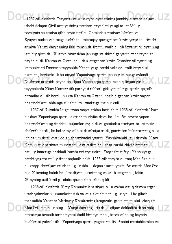   1937-yil oktabrda Tszyansu va Anxuey viloyatlarining janubiy qismida qolgan 
ishchi dehqon Qizil armiyasining partisan otryadlari yangi to rt Milliy 
revolyutsion armiya qilib qayta tuzildi. Gomindan armiyasi Nankin va 
Syuychjoudan vahimaga tushib to mtaraqay qochgandan keyin yangi to rtinchi 	
 
armiya Yanszi daryosining ikki tomonida frontni yorib o tib Szyansu viloyatining	

janubiy qismida , Xuanxe dayrosidan janubga va shimolga yaqin ozod rayonlar 
paydo qildi. Kanton va Uxan  qo ldan ketgandan keyin Guandun viloyatining 	

komunistlari Duntszin rayyonida Yaponiyaga qarshi xalq qo rolli otryadini 	

tuzdilar , keyinchalik bu otryad Yaponiyaga qarshi janubiy kalonaga aylandi. 
Dushman orqasida paydo bo lgan Yaponlarga qarshi ozod qilingan yirik 	

rayyonlarda Xitoy Komunistik partiyasi rahbarligida yaponlarga qarshi qo;rolli 
otryadlar o sib bordi . bu esa Kanton va Uxanni bosib olgandan keyin yapon 	

bosqinchilarni oldainga siljishini to xtatishga majbur etdi.	

      1937-yil 7-iyulda Lugoutsyao voqealaridan boshlab to 1938-yil oktabrda Uxan 
bir davr Yaponiyaga qarshi kurshda mudofaa davri bo ldi. Bu davrda yapon 	

bosqinchilarining shiddatli hujumlari avj oldi va gomindan armiyasi to xtovsiz 	

chekinib bordi , bu hol xitoy xalqini daxshatga soldi, gomindan hukumatining o z	

ichida umidsizlik va ikkilanish vaziyatini yaratdi. Yaxshiyamki, shu davrda  Xitoy 
Komunistik partiyasi murosachilik va taslim bo;lishga qarshi chiqib ommani 
qat iy kurashga boshladi hamda uni uyushtirdi. Faqat shu tufayli Yaponiyaga 	

qarshi yagona milliy front saqlanib qoldi. 1938-yili mayda o rtoq Mao Sze-dun 	
 
o zoqqa chuzilgan urush to g risida   degan asarini yozdi. Bu asarda Mao Sze-	
   
dun Xitoyning halok bo lmasligini , urushning chuzilib ketganini , lekin 	

Xitoyning uzil-kesil g alaba qozonishini isbot qildi.	

      1938-yil oktabrda Xitoy Komunistik partiyasi o n oydan oshiq davom etgan 	

urash yakunlarini umumlashtirish va kelajak uchun to g ri yo l belgilash 	
  
maqsadida Yananda Markaziy Komitetning kengaytirilgan plenuminini  chaqirdi. 
Mao Szi- dun o zining   Yangi davr tog risida   qilgan dokladida faqat xalq 	
   
ommasiga tayanib tarraqqiyotni dadil himoya qilib , barch xalqning hayotiy 
kuchlarini yuksaltirib , Yaponiyaga qarshi yagona milliy  frontni mustahkamlab va  