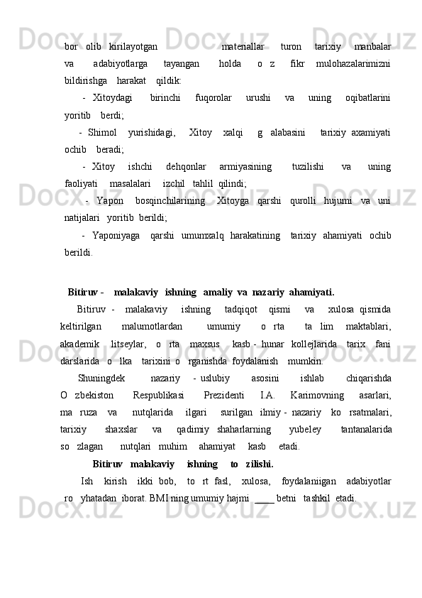 bor   olib   kirilayotgan                        materiallar      turon     tarixiy     manbalar
va           adabiyotlarga         tayangan           holda         o z         fikr       mulohazalarimizni
bildirishga    harakat    qildik:
          -    Xitoydagi          birinchi         fuqorolar         urushi         va        uning        oqibatlarini
yoritib    berdi;
      -  Shimol    yurishidagi,     Xitoy    xalqi     g alabasini     tarixiy  axamiyati

ochib    beradi;
         -   Xitoy       ishchi        dehqonlar        armiyasining            tuzilishi          va         uning
faoliyati     masalalari     izchil   tahlil  qilindi;
          -     Yapon       bosqinchilarining       Xitoyga     qarshi     qurolli     hujumi     va     uni
natijalari   yoritib  berildi;
         -   Yaponiyaga     qarshi    umumxalq   harakatining     tarixiy   ahamiyati   ochib
berildi.                                                                                                                       
   Bitiruv -    malakaviy   ishning   amaliy  va  nazariy  ahamiyati. 
      Bitiruv  -    malakaviy       ishning     tadqiqot    qismi     va     xulosa  qismida
keltirilgan           malumotlardan             umumiy           o rta           ta lim       maktablari,
 
akademik     litseylar,    o rta    maxsus     kasb -  hunar   kollejlarida    tarix    fani	

darslarida   o lka    tarixini  o rganishda  foydalanish    mumkin.  	
 
        Shuningdek             nazariy       -   uslubiy           asosini           ishlab           chiqarishda
O zbekiston           Respublikasi           Prezidenti         I.A.         Karimovning         asarlari,	

ma ruza    va      nutqlarida     ilgari  
     surilgan   ilmiy -  nazariy    ko rsatmalari,	
tarixiy           shaxslar         va         qadimiy     shaharlarning           yubeley           tantanalarida
so zlagan       nutqlari   muhim     ahamiyat     kasb     etadi.	

              Bitiruv   malakaviy     ishning     to zilishi.  	

      Ish     kirish     ikki   bob,     to rt   fasl,     xulosa,     foydalaniigan     adabiyotlar	

ro yhatadan  iborat. 	
 BMI ning umumiy hajmi  ____ betni   tashkil  etadi.  
                                           