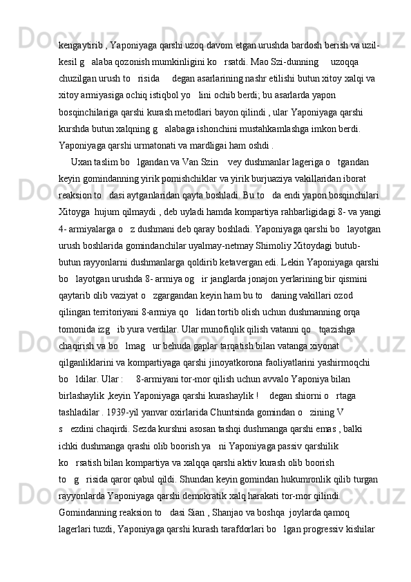 kengaytirib , Yaponiyaga qarshi uzoq davom etgan urushda bardosh berish va uzil-
kesil g alaba qozonish mumkinligini ko rsatdi. Mao Szi-dunning   uzoqqa   
chuzilgan urush to risida   degan asarlarining nashr etilishi butun xitoy xalqi va 	
 
xitoy armiyasiga ochiq istiqbol yo lini ochib berdi; bu asarlarda yapon 	

bosqinchilariga qarshi kurash metodlari bayon qilindi , ular Yaponiyaga qarshi 
kurshda butun xalqning g alabaga ishonchini mustahkamlashga imkon berdi. 	

Yaponiyaga qarshi urmatonati va mardligai ham oshdi .
     Uxan taslim bo lgandan va Van Szin  vey dushmanlar lageriga o tgandan 	
  
keyin gomindanning yirik pomishchiklar va yirik burjuaziya vakillaridan iborat 
reaksion to dasi aytganlaridan qayta boshladi. Bu to da endi yapon bosqinchilari 	
 
Xitoyga  hujum qilmaydi , deb uyladi hamda kompartiya rahbarligidagi 8- va yangi
4- armiyalarga o z dushmani deb qaray boshladi. Yaponiyaga qarshi bo layotgan	
 
urush boshlarida gomindanchilar uyalmay-netmay Shimoliy Xitoydagi butub-
butun rayyonlarni dushmanlarga qoldirib ketavergan edi. Lekin Yaponiyaga qarshi 
bo layotgan urushda 8- armiya og ir janglarda jonajon yerlarining bir qismini 	
 
qaytarib olib vaziyat o zgargandan keyin ham bu to daning vakillari ozod 	
 
qilingan territoriyani 8-armiya qo lidan tortib olish uchun dushmanning orqa 	

tomonida izg ib yura verdilar. Ular munofiqlik qilish vatanni qo tqazishga 	
 
chaqirish va bo lmag ur behuda gaplar tarqatish bilan vatanga xiyonat 	
 
qilganliklarini va kompartiyaga qarshi jinoyatkorona faoliyatlarini yashirmoqchi 
bo ldilar. Ular :   8-armiyani tor-mor qilish uchun avvalo Yaponiya bilan 	
 
birlashaylik ,keyin Yaponiyaga qarshi kurashaylik !  degan shiorni o rtaga 	
 
tashladilar . 1939-yil yanvar oxirlarida Chuntsinda gomindan o zining V   	
 
s ezdini chaqirdi. Sezda kurshni asosan tashqi dushmanga qarshi emas , balki 	

ichki dushmanga qrashi olib boorish ya ni Yaponiyaga passiv qarshilik 	

ko rsatish bilan kompartiya va xalqqa qarshi aktiv kurash olib boorish 	

to g risida qaror qabul qildi. Shundan keyin gomindan hukumronlik qilib turgan 
 
rayyonlarda Yaponiyaga qarshi demokratik xalq harakati tor-mor qilindi. 
Gomindanning reaksion to dasi Sian , Shanjao va boshqa  joylarda qamoq 	

lagerlari tuzdi, Yaponiyaga qarshi kurash tarafdorlari bo lgan progressiv kishilar 	
 