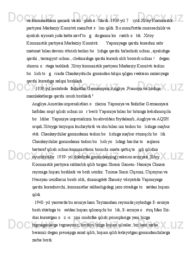 va komunistlarni qamadi va ko plab o ldirdi. 1939-yil 7  iyul Xitoy Komunistik  
partiyasi Markaziy Komiteti manifest e lon qildi. Bu monifestda murosachilik va 	

ajralish siyosati juda katta xavf to g dirganini ko rsatib o tdi . Xitoy 	
   
Komunistik partiyasi Markaziy Komiteti :   Yaponiyaga qarshi kurashni sabr   	
 
matonat bilan davom ettirish taslim bo lishga qarshi birlashish uchun , ajralishga 	

qarshi , tarraqiyot uchun , chekinishga qarshi kurash olib boorish uchun !  degan 	

shiorni o rtaga tashladi. Xitoy komunistik partiyasi Markaziy Komiteti taslim 	

bo lish to g risida Chankayshichi gomindan talqin qilgan reaksion nazariyaga 	
  
qarshi kurashga xalqni boshladi.
        1939-yil sentabrda  fashistlar Germaniyasi Angliya ,Fransiya va boshqa 
mamlakatlarga qarshi urush boshladi. 1
         
Angliya Amerika imperialistlari o zlarini Yaponiya va fashitlar Germaniyasi 	

hafidan soqit qilish uchun zo r berib Yaponiya bilan bir bitimga kelishmoqchi 	

bo ldilar. Yaponiya imperializmi bu ahvoldan foydalanib, Angliya va AQSH 	

orqali Xitoyga tazyiqini kuchaytirdi va shu bilan uni taslim bo lishiga majbur 	

etdi. Chankaychilar gomindanni taslim bo lishiga majbur etmoqchi bo ldi. 	
 
Chankaychilar gomindanni taslim bo lish yo lidagi barcha to siqlarni 	
  
bartaraf qilish uchun komunistlarni birinchi marta qattiq ta qib qilishni 	

uyushtirdilar. 1939- yil dekabrda gomindanning reaksion armiyasi Xitoy 
Komunistik partiyasi rahbarlik qilib turgan Shensi Ganesu- Nansiya Chnara 
rayoniga hujum boshladi va besh uezdni: Tinxua Sunsi Chjenni, Chjenyun va 
Nensyan uezdlarini bosib oldi, shuningdek Shansiy viloyatida Yaponiyaga 
qarshi kurashuvchi, komunistlar rahbarligidagi jazo otradiga to satdan hujum 	

qildi.
  1940- yil yanvarda bu armiya ham Tayxanshan rayonida joylashga 8- armiya 
bosh shtabiga to satdan hujum qilmoqchi bo ldi, 8- armiya o rtoq Mao Szi- 	
  
dun kursatgan o z -o zini mudofaa qilish prinsiplariga yani bizga 
 
tegmaganlarga tegmaymiz, bordiyu bizga hujum qilsalar, biz ham zarba 
beramiz degan prensipga amal qilib, hujum qilib kelayotgan gomindanchilarga 
zarba berdi.  