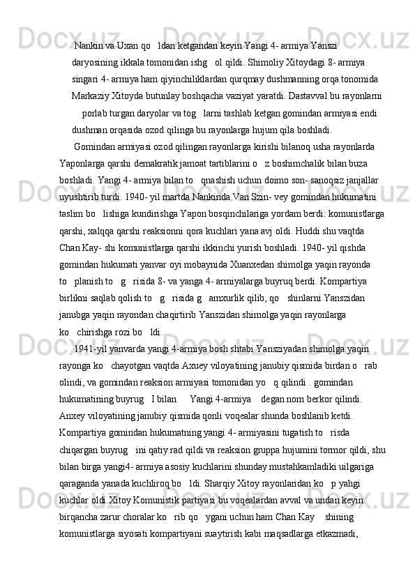  Nankin va Uxan qo ldan ketgandan keyin Yangi 4- armiya Yanszi 
daryosining ikkala tomonidan ishg ol qildi. Shimoliy Xitoydagi 8- armiya 	

singari 4- armiya ham qiyinchiliklardan qurqmay dushmanning orqa tonomida 
Markaziy Xitoyda butunlay boshqacha vaziyat yaratdi. Dastavval bu rayonlarni 
 porlab turgan daryolar va tog larni tashlab ketgan gomindan armiyasi endi 	
 
dushman orqasida ozod qilinga bu rayonlarga hujum qila boshladi.      
      Gomindan armiyasi ozod qilingan rayonlarga kirishi bilanoq usha rayonlarda 
Yaponlarga qarshi demakratik jamoat tartiblarini o z boshimchalik bilan buza 	

boshladi. Yangi 4- armiya bilan to qnashish uchun doimo son- sanoqsiz janjallar 	

uyushtirib turdi. 1940- yil martda Nankinda Van Szin- vey gomindan hukumatini 
taslim bo lishiga kundirishga Yapon bosqinchilariga yordam berdi: komunistlarga	

qarshi, xalqqa qarshi reaksionni qora kuchlari yana avj oldi. Huddi shu vaqtda 
Chan Kay- shi komunistlarga qarshi ikkinchi yurish boshladi. 1940- yil qishda 
gomindan hukumati yanvar oyi mobaynida Xuanxedan shimolga yaqin rayonda 
to planish to g risida 8- va yanga 4- armiyalarga buyruq berdi. Kompartiya 	
  
birlikni saqlab qolish to g risida g amxurlik qilib, qo shinlarni Yanszidan 	
   
janubga yaqin rayondan chaqirtirib Yanszidan shimolga yaqin rayonlarga 
ko chirishga rozi bo ldi. 	
 
      1941-yil yanvarda yangi 4-armiya bosh shtabi Yansziyadan shimolga yaqin 
rayonga ko chayotgan vaqtda Axuey viloyatining janubiy qismida birdan o rab 	
 
olindi, va gomindan reaksion armiyasi tomonidan yo q qilindi . gomindan 	

hukumatining buyrug I bilan   Yangi 4-armiya  degan nom berkor qilindi. 	
  
Anxey viloyatining janubiy qismida qonli voqealar shunda boshlanib ketdi. 
Kompartiya gomindan hukumatning yangi 4- armiyasini tugatish to risda 	

chiqargan buyrug ini qatiy rad qildi va reaksion gruppa hujumini tormor qildi, shu	

bilan birga yangi4- armiya asosiy kuchlarini shunday mustahkamladiki uilgariga 
qaraganda yanada kuchliroq bo ldi. Sharqiy Xitoy rayonlaridan ko p yahgi 	
 
kuchlar oldi.Xitoy Komunistik partiyasi bu voqealardan avval va undan keyin 
birqancha zarur choralar ko rib qo ygani uchun ham Chan Kay  shining 	
  
komunistlarga siyosati kompartiyani suaytirish kabi maqsadlarga etkazmadi,  