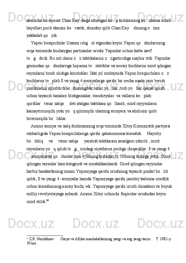 aksincha bu siyosat Chan Kay-shiga ishongan ko p kishilarning ko zlarini ochib  
hayollari puch ekanini ko rsatdi, shunday qilib Chan Kay  shining o zini 	
  
yakkalab qo ydi.	

    Yapon bosqinchilar Uxanni ishg ol etgandan keyin Yapon qo shinlarining 	
 
orqa tomonida kuchaygan partizanlar urushi Yaponlar uchun katta xavf 
to g dirdi. Bu xol ularni o z taktikalarini o zgartirishga majbur etdi. Yaponlar 	
   
gomindan qo shinlarriga hujumni to xtatdilar va asosiy kuchlarini ozod qilingan 	
 
rayonlarni bosib olishga kirishdilar. Ikki yil mobaynida Yapon bosqinchilari o z 	

kuchlarini to plab 8 va yangi 4-armiyalarga qarshi bir necha marta jazo berish 	

yurishlarini uyushtirdilar, shuningdek temir yo llar ,tosh yo llar qamal qilish 	
 
uchun tayanch bazalari blokgauzalar, transheyalar  va vallarni ko plab 	

qurdilar temir xalqa   deb atalgan taktikani qo llanib, ozod rayyonlarni 	
  
kamaytirmoqchi yoki yo q qilmoqchi ularning armiyasi va aholisini qirib 	

bitermoqchi bo ldilar. 	

    Ammo armiya va xalq dushmanning orqa tomonida Xitoy Komunistik partiyasi 
rahbarligida Yapon bosqinchilariga qarshi qahramonona kurashdi.  Hayotiy 	

bo shliq   va   temir xalqa   yaratish taktikasini amalgam oshirib , ozod 	
   
rayonlarni yo q qilish to g risidagi niyatlarini puchga chiqardilar. 8 va yangi 4 	
  
 armiyalarda qo shinlar soni 450ming kishidan to 500ming kishiga yetdi. Ozod 	
 
qilingan rayonlar ham kengaydi va mustahkamlandi. Ozod qilingan rayyonlar 
harbiy harakatlaning zonasi Yaponiyaga qarshi urushning tayanch punkit bo lib 	

qoldi, 8 va yangi 4- armiyalar hamda Yaponiyaga qarshi janubiy kalonna ozodlik 
uchun kurashnining asosiy kuchi edi. Yaponiyaga qarshi urush chinakam va buyuk
milliy revolyutsiyaga aylandi. Ammo Xitoy uchinchi fuqorolar urushidan keyin 
ozod etildi. 10
 
10
  Z.R. Nuriddinov.      Osiyo va Afrika mamlakatlarining yangi va eng yangi tarixi .    T. 1982-y. 
79-bet . 