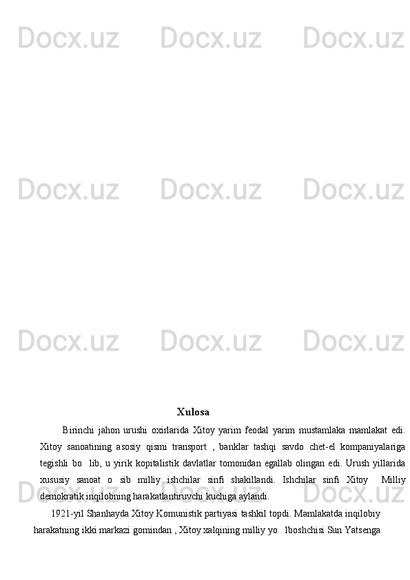                                            Xulosa 
            Birinchi   jahon   urushi   oxirlarida   Xitoy   yarim   feodal   yarim   mustamlaka   mamlakat   edi.
Xitoy   sanoatining   asosiy   qismi   transport   ,   banklar   tashqi   savdo   chet-el   kompaniyalariga
tegishli   bo lib,   u   yirik   kopitalistik   davlatlar   tomonidan   egallab   olingan   edi.   Urush   yillarida
xususiy   sanoat   o sib   milliy   ishchilar   sinfi   shakillandi.   Ishchilar   sinfi   Xitoy     Milliy	

demokratik inqilobning harakatlantiruvchi kuchiga aylandi. 
       1921-yil Shanhayda Xitoy Komunistik partiyasi tashkil topdi. Mamlakatda inqilobiy
harakatning ikki markazi gomindan , Xitoy xalqining milliy yo lboshchisi Sun Yatsenga	
 
