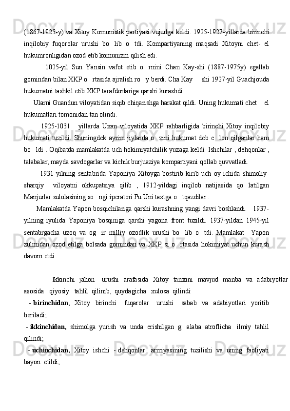 (1867-1925-y) va Xitoy Komunistik partiyasi vujudga keldi. 1925-1927-yillarda birinchi
inqilobiy   fuqorolar   urushi   bo lib   o tdi.   Kompartiyaning   maqsadi   Xitoyni   chet-   el 
hukumronligidan ozod etib komunizm qilish edi. 
            1025-yil   Sun   Yansin   vafot   etib   o rnini   Chan   Kay-shi   (1887-1975y)   egallab	

gomindan bilan XKP o rtasida ajralish ro y berdi. Cha Kay   shi 1927-yil Guachjouda	
  
hukumatni tashkil etib XKP tarafdorlariga qarshi kurashdi. 
     Ularni Guandun viloyatidan siqib chiqarishga harakat qildi. Uning hukumati chet  el	

hukumatlari tomonidan tan olindi. 
            1925-1031   yillarda   Uxan   viloyatida   XKP   rahbarligida   birinchi   Xitoy   inqilobiy	

hukumati   tuzildi.   Shuningdek   ayrim   jiylarda   o zini   hukumat   deb   e lon   qilganlar   ham	
 
bo ldi . Oqibatda mamlakatda uch hokimiyatchilik yuzaga keldi. Ishchilar , dehqonlar ,	

talabalar, mayda savdogarlar va kichik burjuaziya kompartiyani qollab quvvatladi. 
            1931-yilning   sentabrida   Yaponiya   Xitoyga   bostirib   kirib   uch   oy   ichida   shimoliy-
sharqiy     viloyatni   okkupatsiya   qilib   ,   1912-yildagi   inqilob   natijasida   qo latilgan	

Manjurlar sulolasining so ngi iperatori Pu Uni taxtga o tqazdilar . 	
 
           Mamlakatda Yapon bosqichilariga qarshi kurashning yangi davri boshlandi.     1937-
yilning   iyulida   Yaponiya   bosqiniga   qarshi   yagona   front   tuzildi.   1937-yildan   1945-yil
sentabrgacha   uzoq   va   og ir   milliy   ozodlik   urushi   bo lib   o tdi.   Mamlakat     Yapon
  
zulmidan   ozod   etilga   bolsada   gomindan   va   XKP   si   o rtasida   hokimiyat   uchun   kurash	

davom etdi .
           Ikkinchi    jahon     urushi    arafasida    Xitoy   tarixini    mavjud   manba   va   adabiyotlar
asosida   qiyosiy   tahlil  qilinib,  quydagicha   xulosa  qilindi:
    -   birinchidan ,     Xitoy     birinchi       fuqarolar       urushi       sabab     va     adabiyotlari     yoritib
beriladi;
  - ikkinchidan,   shimolga  yurish  va  unda  erishilgan  g alaba  atroflicha   ilmiy  tahlil	

qilindi;
    - uchinchidan,    Xitoy  ishchi  - dehqonlar   armiyasining  tuzilishi  va  uning  faoliyati
bayon  etildi; 
