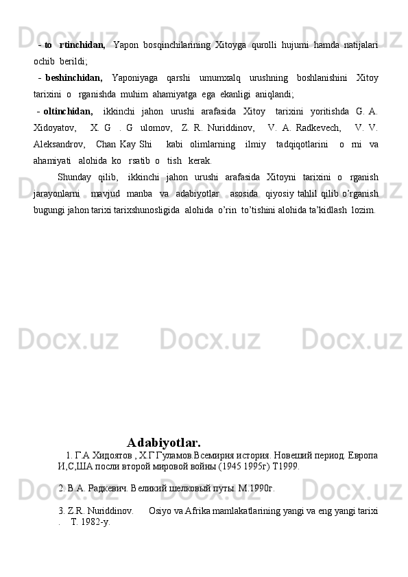    - to rtinchidan,    Yapon  bosqinchilarining  Xitoyga  qurolli  hujumi  hamda  natijalari
ochib  berildi;
  -   beshinchidan,     Yaponiyaga     qarshi     umumxalq     urushning     boshlanishini     Xitoy
tarixini  o rganishda  muhim  ahamiyatga  ega  ekanligi  aniqlandi;	

  -   oltinchidan,       ikkinchi     jahon     urushi     arafasida     Xitoy       tarixini     yoritishda     G.   A.
Xidoyatov,       X.   G .   G ulomov,     Z.   R.   Nuriddinov,       V.   A.   Radkevech,       V.   V.	
 
Aleksandrov,       Chan   Kay   Shi         kabi     olimlarning       ilmiy       tadqiqotlarini       o rni     va	

ahamiyati   alohida  ko rsatib  o tish   kerak.	
 
              Shunday    qilib,      ikkinchi    jahon     urushi     arafasida     Xitoyni     tarixini    o rganish	

jarayonlarni       mavjud     manba     va     adabiyotlar       asosida     qiyosiy   tahlil   qilib   o’rganish
bugungi jahon tarixi tarixshunosligida  alohida  o’rin  to’tishini alohida ta’kidlash  lozim.
          
                                
                     Adabiyotlar.
   1 .   Г . А  X идоятов , Х.Г Гуламов.Всемирня история. Новеший период. Европа
И,С,ША посли второй мировой войн ы  (1945 1995г) Т1999.
  
2. В.А. Радкевич. Великий шелковый путы. М.1990г.
   
3.  Z . R .  Nuriddinov .       Osiyo   va   Afrika   mamlakatlarining   yangi   va   eng   yangi   tarixi
.    T. 1982-y.  
    