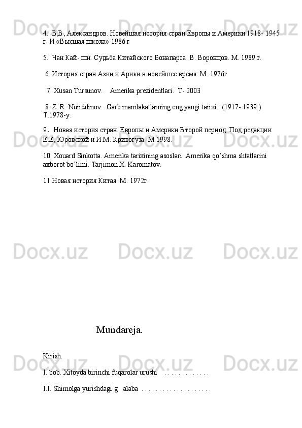 4.  В,В, Александров. Новейшая история стран Европы и Америки 1918- 1945
г. И «Высшая школа» 1986.г
   
5.  Чан Кай- ши. Судьба Китайского Бонапарта. В. Воронцов. М. 1989.г.      
 
 6. История стран Азии и Арики в новейшее время. М. 1976г
 
   7. Xusan Tursunov.    Amerika prezidentlari.  T- 2003
  
  8. Z. R. Nuriddinov.  Garb mamlakatlarning eng yangi tarixi.  (1917- 1939.)     
T .1978- y .    
9 .  Новая история стран. Европы и Америки Второй период. Под редакции 
Е.Е, Юровской и И.М. Кривогуза. М.1998.
10.   Xouard   Sinkotta .  Amerika   tarixining   asoslari .  Amerika qo’shma shtatlarini 
axborot bo’limi. Tarjimon X. Karomatov. 
11  Новая история Китая. М. 1972г .
                     Mundareja.
Kirish.
I. bob. Xitoyda birinchi fuqarolar urushi    . . . . . . . . . . . . .  
I.I. Shimolga yurishdagi g alaba  . . . . . . . . . . . . . . . . . . . . 