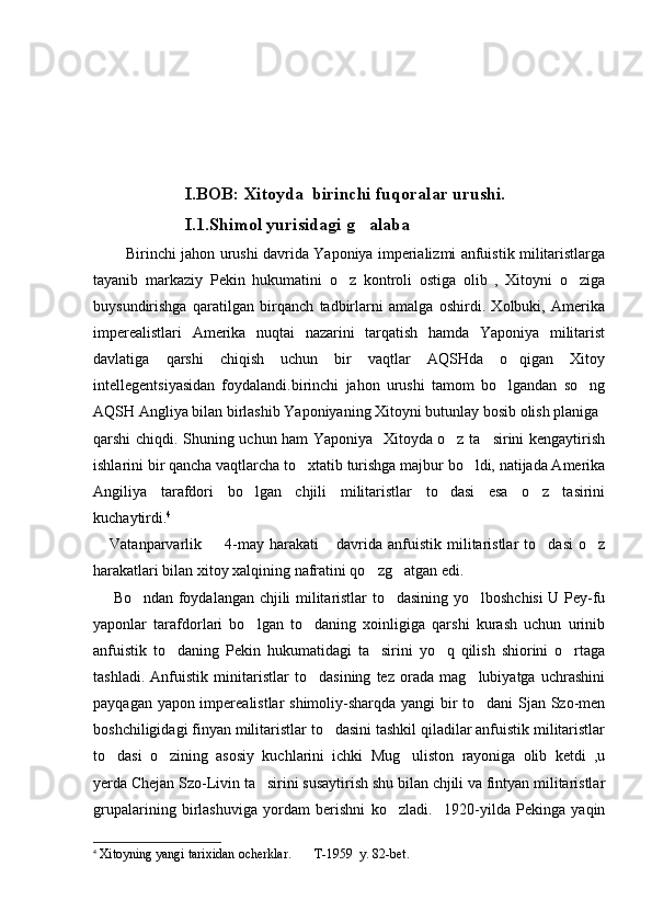                       I . BOB :  Xitoyda    birinchi   fuqoralar   urushi .
                      I.1.Shimol yurisidagi g alaba
             Birinchi jahon urushi davrida Yaponiya imperializmi anfuistik militaristlarga
tayanib   markaziy   Pekin   hukumatini   o z   kontroli   ostiga   olib   ,   Xitoyni   o ziga	
 
buysundirishga   qaratilgan   birqanch   tadbirlarni   amalga   oshirdi.   Xolbuki,   Amerika
imperealistlari   Amerika   nuqtai   nazarini   tarqatish   hamda   Yaponiya   militarist
davlatiga   qarshi   chiqish   uchun   bir   vaqtlar   AQSHda   o qigan   Xitoy	

intellegentsiyasidan   foydalandi.birinchi   jahon   urushi   tamom   bo lgandan   so ng	
 
AQSH Angliya bilan birlashib Yaponiyaning Xitoyni butunlay bosib olish planiga 
qarshi chiqdi. Shuning uchun ham Yaponiya   Xitoyda o z ta sirini kengaytirish	
 
ishlarini bir qancha vaqtlarcha to xtatib turishga majbur bo ldi, natijada Amerika	
 
Angiliya   tarafdori   bo lgan   chjili   militaristlar   to dasi   esa   o z   tasirini	
  
kuchaytirdi. 4   
      Vatanparvarlik    4-may  harakati  davrida  anfuistik  militaristlar  to dasi   o z	
   
harakatlari bilan xitoy xalqining nafratini qo zg atgan edi.	
 
       Bo ndan foydalangan chjili militaristlar to dasining yo lboshchisi U Pey-fu	
  
yaponlar   tarafdorlari   bo lgan   to daning   xoinligiga   qarshi   kurash   uchun   urinib	
 
anfuistik   to daning   Pekin   hukumatidagi   ta sirini   yo q   qilish   shiorini   o rtaga	
   
tashladi.   Anfuistik   minitaristlar   to dasining   tez   orada   mag lubiyatga   uchrashini	
 
payqagan yapon imperealistlar shimoliy-sharqda yangi  bir to dani Sjan Szo-men	

boshchiligidagi finyan militaristlar to dasini tashkil qiladilar anfuistik militaristlar	

to dasi   o zining   asosiy   kuchlarini   ichki   Mug uliston   rayoniga   olib   ketdi   ,u	
  
yerda Chejan Szo-Livin ta sirini susaytirish shu bilan chjili va fintyan militaristlar	

grupalarining   birlashuviga   yordam   berishni   ko zladi.     1920-yilda   Pekinga   yaqin	

4
  Xitoyning yangi tarixidan ocherklar.       T-1959  y. 82-bet. 