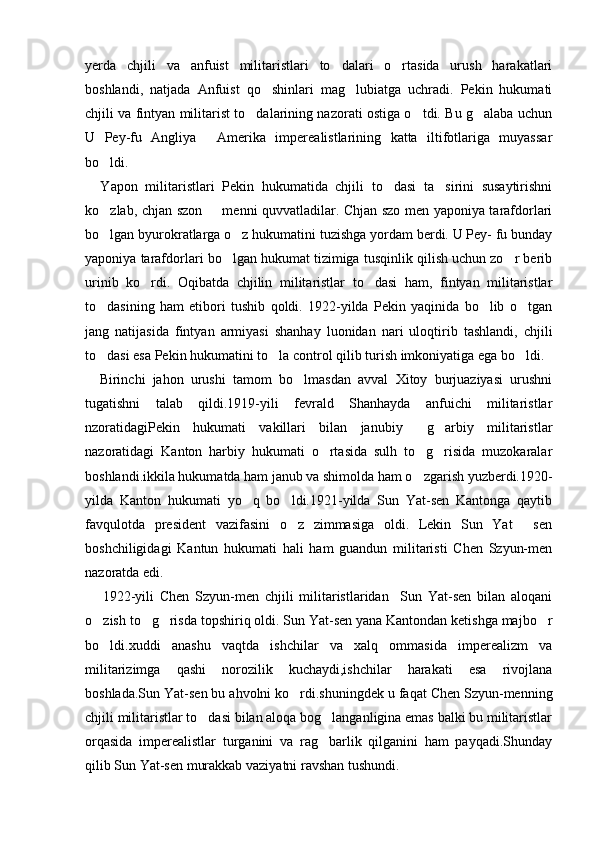 yerda   chjili   va   anfuist   militaristlari   to dalari   o rtasida   urush   harakatlari 
boshlandi,   natjada   Anfuist   qo shinlari   mag lubiatga   uchradi.   Pekin   hukumati	
 
chjili va fintyan militarist to dalarining nazorati ostiga o tdi. Bu g alaba uchun	
  
U   Pey-fu   Angliya   Amerika   imperealistlarining   katta   iltifotlariga   muyassar	

bo ldi. 	

    Yapon   militaristlari   Pekin   hukumatida   chjili   to dasi   ta sirini   susaytirishni	
 
ko zlab, chjan szon   menni quvvatladilar. Chjan szo men yaponiya tarafdorlari	
 
bo lgan byurokratlarga o z hukumatini tuzishga yordam berdi. U Pey- fu bunday
 
yaponiya tarafdorlari bo lgan hukumat tizimiga tusqinlik qilish uchun zo r berib	
 
urinib   ko rdi.   Oqibatda   chjilin   militaristlar   to dasi   ham,   fintyan   militaristlar	
 
to dasining   ham   etibori   tushib   qoldi.   1922-yilda   Pekin   yaqinida   bo lib   o tgan	
  
jang   natijasida   fintyan   armiyasi   shanhay   luonidan   nari   uloqtirib   tashlandi,   chjili
to dasi esa Pekin hukumatini to la control qilib turish imkoniyatiga ega bo ldi. 
  
    Birinchi   jahon   urushi   tamom   bo lmasdan   avval   Xitoy   burjuaziyasi   urushni	

tugatishni   talab   qildi.1919-yili   fevrald   Shanhayda   anfuichi   militaristlar
nzoratidagiPekin   hukumati   vakillari   bilan   janubiy   g arbiy   militaristlar	
 
nazoratidagi   Kanton   harbiy   hukumati   o rtasida   sulh   to g risida   muzokaralar	
  
boshlandi.ikkila hukumatda ham janub va shimolda ham o zgarish yuzberdi.1920-	

yilda   Kanton   hukumati   yo q   bo ldi.1921-yilda   Sun   Yat-sen   Kantonga   qaytib	
 
favqulotda   president   vazifasini   o z   zimmasiga   oldi.   Lekin   Sun   Yat   sen	
 
boshchiligidagi   Kantun   hukumati   hali   ham   guandun   militaristi   Chen   Szyun-men
nazoratda edi.
      1922-yili   Chen   Szyun-men   chjili   militaristlaridan     Sun   Yat-sen   bilan   aloqani
o zish to g risda topshiriq oldi. Sun Yat-sen yana Kantondan ketishga majbo r	
   
bo ldi.xuddi   anashu   vaqtda   ishchilar   va   xalq   ommasida   imperealizm   va

militarizimga   qashi   norozilik   kuchaydi,ishchilar   harakati   esa   rivojlana
boshlada.Sun Yat-sen bu ahvolni ko rdi.shuningdek u faqat Chen Szyun-menning	

chjili militaristlar to dasi bilan aloqa bog langanligina emas balki bu militaristlar	
 
orqasida   imperealistlar   turganini   va   rag barlik   qilganini   ham   payqadi.Shunday	

qilib Sun Yat-sen murakkab vaziyatni ravshan tushundi. 