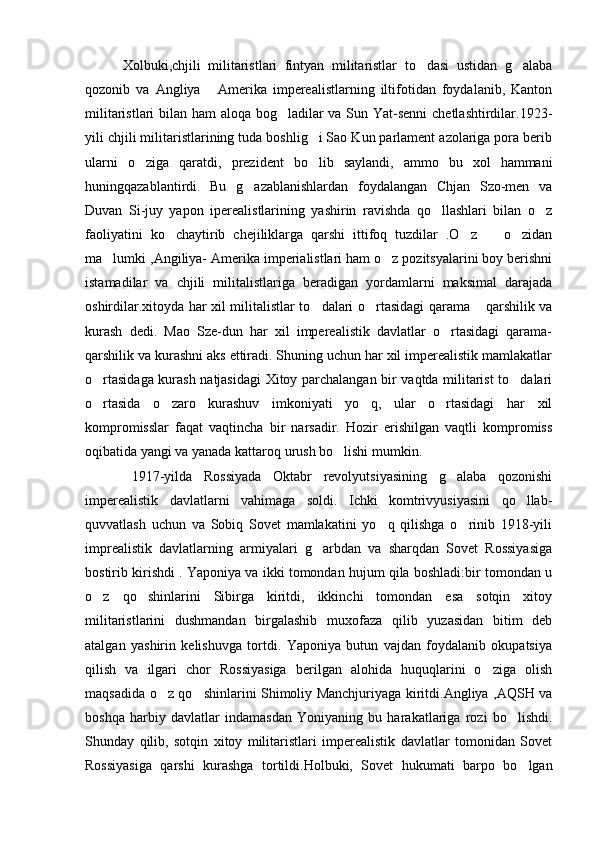          Xolbuki,chjili   militaristlari   fintyan   militaristlar   to dasi   ustidan   g alaba 
qozonib   va   Angliya   Amerika   imperealistlarning   iltifotidan   foydalanib,   Kanton	

militaristlari  bilan ham  aloqa bog ladilar  va Sun Yat-senni  chetlashtirdilar.1923-	

yili chjili militaristlarining tuda boshlig i Sao Kun parlament azolariga pora berib	

ularni   o ziga   qaratdi,   prezident   bo lib   saylandi,   ammo   bu   xol   hammani	
 
huningqazablantirdi.   Bu   g azablanishlardan   foydalangan   Chjan   Szo-men   va	

Duvan   Si-juy   yapon   iperealistlarining   yashirin   ravishda   qo llashlari   bilan   o z	
 
faoliyatini   ko chaytirib   chejiliklarga   qarshi   ittifoq   tuzdilar   .O z     o zidan	
   
ma lumki ,Angiliya- Amerika imperialistlari ham o z pozitsyalarini boy berishni	
 
istamadilar   va   chjili   militalistlariga   beradigan   yordamlarni   maksimal   darajada
oshirdilar.xitoyda har xil militalistlar to dalari o rtasidagi qarama  qarshilik va	
  
kurash   dedi.   Mao   Sze-dun   har   xil   imperealistik   davlatlar   o rtasidagi   qarama-	

qarshilik va kurashni aks ettiradi. Shuning uchun har xil imperealistik mamlakatlar
o rtasidaga kurash natjasidagi  Xitoy parchalangan bir vaqtda militarist to dalari	
 
o rtasida   o zaro   kurashuv   imkoniyati   yo q,   ular   o rtasidagi   har   xil
   
kompromisslar   faqat   vaqtincha   bir   narsadir.   Hozir   erishilgan   vaqtli   kompromiss
oqibatida yangi va yanada kattaroq urush bo lishi mumkin.	

        1917-yilda   Rossiyada   Oktabr   revolyutsiyasining   g alaba   qozonishi	

imperealistik   davlatlarni   vahimaga   soldi.   Ichki   komtrivyusiyasini   qo llab-	

quvvatlash   uchun   va   Sobiq   Sovet   mamlakatini   yo q   qilishga   o rinib   1918-yili	
 
imprealistik   davlatlarning   armiyalari   g arbdan   va   sharqdan   Sovet   Rossiyasiga	

bostirib kirishdi . Yaponiya va ikki tomondan hujum qila boshladi:bir tomondan u
o z   qo shinlarini   Sibirga   kiritdi,   ikkinchi   tomondan   esa   sotqin   xitoy	
 
militaristlarini   dushmandan   birgalashib   muxofaza   qilib   yuzasidan   bitim   deb
atalgan   yashirin   kelishuvga   tortdi.   Yaponiya   butun   vajdan   foydalanib   okupatsiya
qilish   va   ilgari   chor   Rossiyasiga   berilgan   alohida   huquqlarini   o ziga   olish	

maqsadida o z qo shinlarini Shimoliy Manchjuriyaga kiritdi.Angliya ,AQSH va	
 
boshqa   harbiy   davlatlar   indamasdan   Yoniyaning   bu   harakatlariga   rozi   bo lishdi.	

Shunday   qilib,   sotqin   xitoy   militaristlari   imperealistik   davlatlar   tomonidan   Sovet
Rossiyasiga   qarshi   kurashga   tortildi.Holbuki,   Sovet   hukumati   barpo   bo lgan	
 