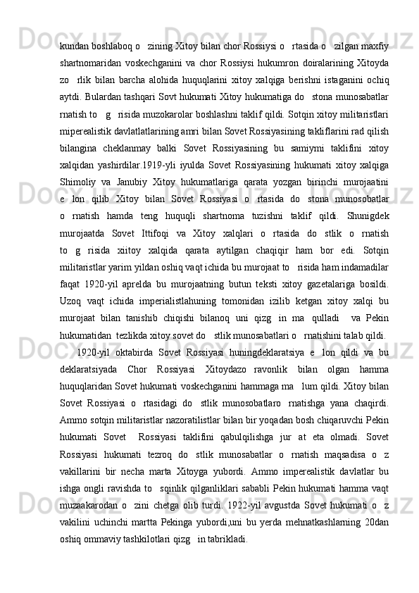 kundan boshlaboq o zining Xitoy bilan chor Rossiysi o rtasida o zilgan maxfiy  
shartnomaridan   voskechganini   va   chor   Rossiysi   hukumron   doiralarining   Xitoyda
zo rlik   bilan   barcha   alohida   huquqlarini   xitoy   xalqiga   berishni   istaganini   ochiq	

aytdi. Bulardan tashqari Sovt hukumati Xitoy hukumatiga do stona munosabatlar	

rnatish to g risida muzokarolar boshlashni taklif qildi. Sotqin xitoy militaristlari	
 
miperealistik davlatlatlarining amri bilan Sovet Rossiyasining takliflarini rad qilish
bilangina   cheklanmay   balki   Sovet   Rossiyasining   bu   samiymi   taklifini   xitoy
xalqidan   yashirdilar.1919-yli   iyulda   Sovet   Rossiyasining   hukumati   xitoy   xalqiga
Shimoliy   va   Janubiy   Xitoy   hukumatlariga   qarata   yozgan   birinchi   murojaatini
e lon   qilib   Xitoy   bilan   Sovet   Rossiyasi   o rtasida   do stona   munosobatlar	
  
o rnatish   hamda   teng   huquqli   shartnoma   tuzishni   taklif   qildi.   Shunigdek

murojaatda   Sovet   Ittifoqi   va   Xitoy   xalqlari   o rtasida   do stlik   o rnatish	
  
to g risida   xiitoy   xalqida   qarata   aytilgan   chaqiqir   ham   bor   edi.   Sotqin	
 
militaristlar yarim yildan oshiq vaqt ichida bu murojaat to risida ham indamadilar	

faqat   1920-yil   aprelda   bu   murojaatning   butun   teksti   xitoy   gazetalariga   bosildi.
Uzoq   vaqt   ichida   imperialistlahuning   tomonidan   izilib   ketgan   xitoy   xalqi   bu
murojaat   bilan   tanishib   chiqishi   bilanoq   uni   qizg in   ma qulladi     va   Pekin	
 
hukumatidan  tezlikda xitoy sovet do stlik munosabatlari o rnatishini talab qildi.	
 
      1920-yil   oktabirda   Sovet   Rossiyasi   huningdeklaratsiya   e lon   qildi   va   bu	

deklaratsiyada   Chor   Rossiyasi   Xitoydazo ravonlik   bilan   olgan   hamma	

huquqlaridan Sovet hukumati voskechganini hammaga ma lum qildi. Xitoy bilan	

Sovet   Rossiyasi   o rtasidagi   do stlik   munosobatlaro rnatishga   yana   chaqirdi.	
  
Ammo sotqin militaristlar nazoratilistlar bilan bir yoqadan bosh chiqaruvchi Pekin
hukumati   Sovet     Rossiyasi   taklifini   qabulqilishga   jur at   eta   olmadi.   Sovet	

Rossiyasi   hukumati   tezroq   do stlik   munosabatlar   o rnatish   maqsadisa   o z	
  
vakillarini   bir   necha   marta   Xitoyga   yubordi.   Ammo   imperealistik   davlatlar   bu
ishga ongli  ravishda to sqinlik qilganliklari  sababli  Pekin hukumati hamma vaqt	

muzaakarodan   o zini   chetga   olib   turdi.   1922-yil   avgustda   Sovet   hukumati   o z	
 
vakilini   uchinchi   martta   Pekinga   yubordi,uni   bu   yerda   mehnatkashlarning   20dan
oshiq ommaviy tashkilotlari qizg in tabrikladi. 	
 
