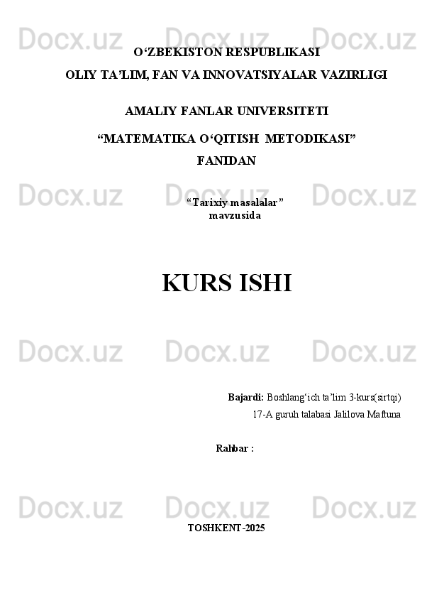O‘ZBEKISTON   RESPUBLIKASI
OLIY   TA’LIM,   FAN   VA   INNOVATSIYALAR   VAZIRLIGI
AMALIY   FANLAR   UNIVERSITETI 
“ MAT Е MATIKA O‘QITISH  M Е TODIKASI ”
FANIDAN
“ Tarixiy masalalar ”
mavzusida
KURS   ISHI
Bajardi:  Boshlang‘ich ta’lim 3-kurs(sirtqi) 
17-A guruh talabasi Jalilova Maftuna
Rahbar :       
TOSHKENT- 2025
1 