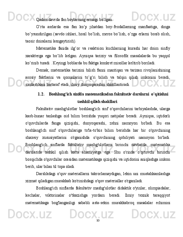 Qadim davrda fan boylarning ermagi bo’lgan. 
O’rta   asrlarda   esa   fan   ko’p   jihatdan   boy-feodallarning   manfaatiga,   dinga
bo’ysundirilgan (savdo ishlari, hosil bo’lish, meros bo’lish, o’zga erlarni bosib olish,
taosir doiralarni kengaytirish). 
Matematika   fanida   ilg’or   va   reaktsion   kuchlarning   kurashi   har   doim   sinfiy
xarakterga   ega   bo’lib   kelgan.   Ayniqsa   tarixiy   va   filosofik   masalalarda   bu   yaqqol
ko’rinib turadi . Keyingi boblarda bu faktga konkret misollar keltirib boriladi. 
Demak,   matematika   tarixini   bilish   fanni   mantiqan   va   tarixan   rivojlanishining
asosiy   faktlarini   va   qonunlarini   to’g’ri   bilish   va   talqin   qilish   imkonini   beradi,
sxolastikani bartaraf etadi, ilmiy dunyoqarashni shakllantiradi. 
1.2. Boshlang’ich sinfda matematikadan fakultativ darslarni  o’qitishni
tashkil qilish shakllari .
Fakultativ   mashg'ulotlar   boshlang'ich   sinf   o'quvchilarini   tarbiyalashda,   ularga
kasb-hunar   tanlashga   oid   bilim   berishda   yuqori   natijalar   beradi.   Ayniqsa,   iqtidorli
o'quvchilarda   fanga   qiziqishi,   dunyoqarashi,   zehni   namoyon   bo'ladi.   Bu   esa
boshlang'ich   sinf   o'quvchilariga   to'la-to'kis   bilim   berishda   har   bir   o'quvchining
shaxeiy   xususiyatlarini   o'rganishda   o'quvchining   qobiliyati   namoyon   bo'ladi.
Boshlang'ich   sinflarda   fakultativ   mashg'ulotlarni   birinchi   navbatda,   matematika
darslarida   tashkil   qilish   katta   ahamiyatga   ega.   Shu   o'rinda   o'qituvchi   birinchi
bosqichda o'quvchilar orasidan matematikaga qiziqishi va iqtidorini aniqlashga imkon
berib, ular bilan til topa oladi.  
Darslikdagi   o'quv   materiallarni   takrorlamaydigan,   lekin   uni   mustahkamlashga
xizmat qiladigan murakkab ko'rinishdagi o'quv materiallar o'rganiladi.  
Boshlang'ich   sinflarda   fakultativ   mashg'ulotlar   didaktik   o'yinlar,   olimpiadalar,
kechalar,   viktorinalar   o'tkazishga   yordam   beradi.   Ilmiy   texnik   taraqqiyot
matematikaga   bog'langanligi   sababli   asta-sekin   murakkabroq   masalalar   е chimini
10
