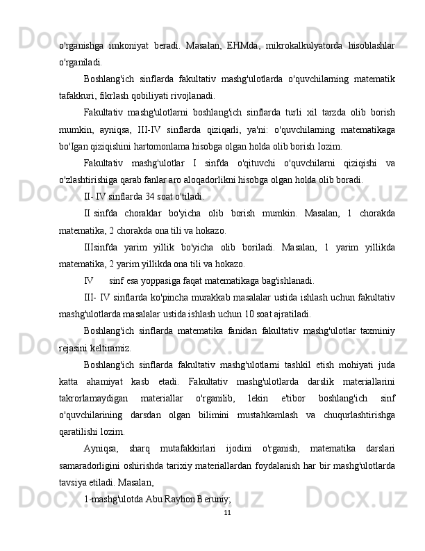 o'rganishga   imkoniyat   beradi.   Masalan,   EHMda,   mikrokalkulyatorda   hisoblashlar
o'rganiladi.  
Boshlang'ich   sinflarda   fakultativ   mashg'ulotlarda   o'quvchilarning   matematik
tafakkuri, fikrlash qobiliyati rivojlanadi.  
Fakultativ   mashg'ulotlarni   boshlang'ich   sinflarda   turli   xil   tarzda   olib   borish
mumkin,   ayniqsa,   III-IV   sinflarda   qiziqarli,   ya'ni:   o'quvchilarning   matematikaga
bo'Igan qiziqishini hartomonlama hisobga olgan holda olib borish Iozim.  
Fakultativ   mashg'ulotlar   I   sinfda   o'qituvchi   o'quvchilarni   qiziqishi   va
o'zlashtirishiga qarab fanlar aro aloqadorlikni hisobga olgan holda olib boradi.  
II-   IV sinflarda 34 soat o'tiladi.  
II sinfda   choraklar   bo'yicha   olib   borish   mumkin.   Masalan,   1   chorakda
matematika, 2 chorakda ona tili va hokazo.  
III sinfda   yarim   yillik   bo'yicha   olib   boriladi.   Masalan,   1   yarim   yillikda
matematika, 2 yarim yillikda ona tili va hokazo.  
IV sinf esa yoppasiga faqat matematikaga bag'ishlanadi.  
III-   IV sinflarda ko'pincha murakkab masalalar ustida ishlash uchun fakultativ
mashg'ulotlarda masalalar ustida ishlash uchun 10 soat ajratiladi.  
Boshlang'ich   sinflarda   matematika   fanidan   fakultativ   mashg'ulotlar   taxminiy
rejasini keltiramiz.  
Boshlang'ich   sinflarda   fakultativ   mashg'ulotlarni   tashkil   etish   mohiyati   juda
katta   ahamiyat   kasb   etadi.   Fakultativ   mashg'ulotlarda   darslik   materiallarini
takrorlamaydigan   materiallar   o'rganilib,   lekin   e'tibor   boshlang'ich   sinf
o'quvchilarining   darsdan   olgan   bilimini   mustahkamlash   va   chuqurlashtirishga
qaratilishi lozim.  
Ayniqsa,   sharq   mutafakkirlari   ijodini   o'rganish,   matematika   darslari
samaradorligini oshirishda tarixiy materiallardan foydalanish har bir mashg'ulotlarda
tavsiya etiladi. Masalan,  
1-mashg'ulotda Abu Rayhon Beruniy;  
11 