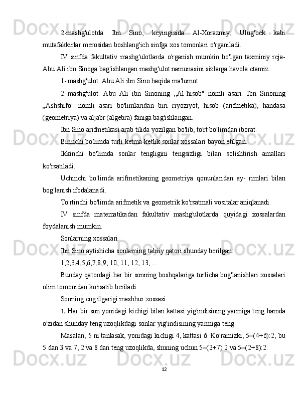 2-mashg'ulotda   Ibn   Sino,   keyingisida   Al-Xorazmiy,   Ulug'bek   kabi
mutafakkirlar merosidan boshlang'ich sinfga xos tomonlari o'rganiladi.  
IV   sinfda   fakultativ   mashg'ulotlarda   o'rganish   mumkin   bo'lgan   taxminiy   reja-
Abu Ali ibn Sinoga bag'ishlangan mashg'ulot namunasini sizlarga havola etamiz.  
1- mashg'ulot. Abu Ali ibn Sino haqida ma'lumot.  
2- mashg'ulot.   Abu   Ali   ibn   Sinoning   ,,Al-hisob"   nomli   asari.   Ibn   Sinoning
„Ashshifo"   nomli   asari   bo'limlaridan   biri   riyoziyot,   hisob   (arifmetika),   handasa
(geometriya) va aljabr (algebra) faniga bag'ishlangan.  
Ibn Sino arifmetikasi arab tilida yozilgan bo'lib, to'rt bo'limdan iborat.  
Birinchi bo'limda turli ketma-ketlik sonlar xossalari bayon etilgan.  
Ikkinchi   bo'limda   sonlar   tengligini   tengsizligi   bilan   solishtirish   amallari
ko'rsatiladi.  
Uchinchi   bo'limda   arifmetikaning   geometriya   qonunlaridan   ay-   rimlari   bilan
bog'lanish ifodalanadi.  
To'rtinchi bo'limda arifmetik va geometrik ko'rsatmali vositalar aniqlanadi.  
IV   sinfda   matematikadan   fakultativ   mashg'ulotlarda   quyidagi   xossalardan
foydalanish mumkin.  
Sonlarning xossalari 
Ibn Sino aytishicha sonlarning tabiiy qatori shunday berilgan:  
1,2,3,4,5,6,7,8,9, 10, 11, 12, 13, ...  
Bunday qatordagi har bir sonning boshqalariga turlicha bog'lanishlari xossalari
olim tomonidan ko'rsatib beriladi.  
Sonning eng ilgarigi mashhur xossasi 
1. Har bir son yonidagi kichigi bilan kattasi yig'indisining yarmiga teng hamda
o'zidan shunday teng uzoqlikdagi sonlar yig'indisining yarmiga teng.  
Masalan, 5 ni tanlasak, yonidagi kichigi 4, kattasi 6. Ko'ramizki, 5=(4+6):2, bu
5 dan 3 va 7, 2 va 8 dan teng uzoqlikda, shuning uchun 5=(3+7):2 va 5=(2+8):2.  
12