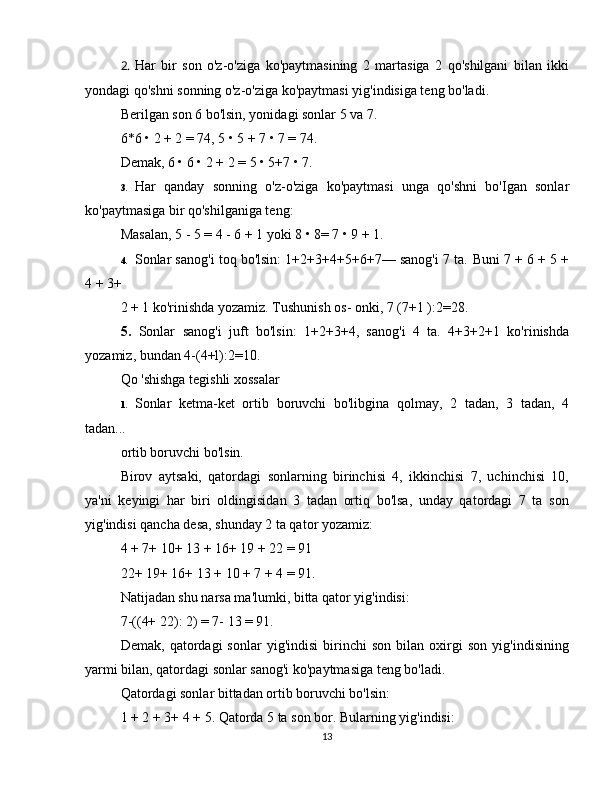 2. Har   bir   son   o'z-o'ziga   ko'paytmasining   2   martasiga   2   qo'shilgani   bilan   ikki
yondagi qo'shni sonning o'z-o'ziga ko'paytmasi yig'indisiga teng bo'ladi.  
Berilgan son 6 bo'lsin, yonidagi sonlar 5 va 7.  
6*6 • 2 + 2 = 74, 5 • 5 + 7 • 7 = 74.  
Demak, 6 • 6 • 2 + 2 = 5 • 5+7 • 7.  
3. Har   qanday   sonning   o'z-o'ziga   ko'paytmasi   unga   qo'shni   bo'Igan   sonlar
ko'paytmasiga bir qo'shilganiga teng:  
Masalan,  5 - 5 = 4 - 6 + 1  yoki 8 • 8= 7 • 9 + 1.  
4. Sonlar sanog'i toq bo'lsin: 1+2+3+4+5+6+7— sanog'i 7 ta.  Buni 7 + 6 + 5 +
4 + 3+ 
2 + 1 ko'rinishda yozamiz. Tushunish os- onki, 7 (7+1 ):2=28.  
5.   Sonlar   sanog'i   juft   bo'lsin:   1+2+3+4,   sanog'i   4   ta.   4+3+2+1   ko'rinishda
yozamiz, bundan 4-(4+l):2=10.  
Qo 'shishga tegishli xossalar 
1. Sonlar   ketma-ket   ortib   boruvchi   bo'libgina   qolmay,   2   tadan,   3   tadan,   4
tadan... 
ortib boruvchi bo'lsin.  
Birov   aytsaki,   qatordagi   sonlarning   birinchisi   4,   ikkinchisi   7,   uchinchisi   10,
ya'ni   keyingi   har   biri   oldingisidan   3   tadan   ortiq   bo'lsa,   unday   qatordagi   7   ta   son
yig'indisi qancha desa, shunday 2 ta qator yozamiz:  
4 + 7+ 10+ 13 + 16+ 19 + 22 = 91  
22+ 19+ 16+ 13 + 10 + 7 + 4 = 91.  
Natijadan shu narsa ma'lumki, bitta qator yig'indisi:  
7-((4+ 22): 2) = 7- 13 = 91.  
Demak,   qatordagi   sonlar   yig'indisi   birinchi   son   bilan   oxirgi   son   yig'indisining
yarmi bilan, qatordagi sonlar sanog'i ko'paytmasiga teng bo'ladi.  
Qatordagi sonlar bittadan ortib boruvchi bo'lsin:  
1 + 2 + 3+ 4 + 5. Qatorda 5 ta son bor. Bularning yig'indisi:  
13